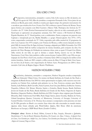 VII Série Música Brasileira para Banda — Ponteio
EDU LOBO (1943)
Compositor, instrumentista, arranjador e cantor, Edu Lobo nasceu no Rio de Janeiro, em
29 de agosto de 1943, filho do jornalista e compositor Fernando Lobo. Viveu parte de sua
infância no Recife, para onde a família se mudou por algum tempo. Seu primeiro instrumento foi
o acordeon, que estudou dos 8 aos 14 anos. Em 1961 conheceu o poeta Vinicius de Moraes. Nessa
época formou um conjunto com Dori Caymmi e Marcos Valle. Participou dos festivais da TV
Excelsior e da TV Globo (Festival Internacional da Canção), além de ter sido contratado pela TV
Record para se apresentar em programas semanais. Em 1967 venceu o III Festival da Música
Popular Brasileira, da TV Record paulista, com a emblemática Ponteio, composta em parceria com
Capinam e interpretada por ele, Marília Medalha e o grupo Momento Quatro. Em 1974 e 1975,
como orquestrador contratado da TV Globo, respondeu pela trilha musical de 12 programas da
série Casos Especiais. Em 1975 compôs, com Vinicius de Moraes, a trilha sonora (lançada em disco
pela EMI) do musical Deus lhe Pague, de Joracy Camargo, adaptado por Millôr Fernandes. Em 1994
recebeu o Prêmio Shell de melhor compositor de música brasileira, pelo conjunto da obra. Foi
parceiro de Chico Buarque de Hollanda em inúmeras obras, entre as quais O Grande Circo Místico,
trilha sonora de um balé, na qual se destaca a canção Beatriz, sucesso na voz de Milton
Nascimento. Com Chico faria também a trilha sonora da peça Cambaio (2001), cujo CD, com par-
ticipação de Zizi Possi e Gal Costa, recebeu o Grammy latino 2002 na categoria de melhor cd de
música brasileira. Ainda em 2001 compôs a trilha sonora do filme O Xangô de Baker Street, basea-
do em livro de Jô Soares, com orquestrações de Nelson Ayres. Protagonizou em 2004 o docu-
mentário Edu Lobo, de Regina Zappa e Beatriz Thiellmann.
HUDSON NOGUEIRA (1968)
Saxofonista, clarinetista, arranjador e compositor, Hudson Nogueira estudou composição
com Edmundo Villani-Côrtes. Foi músico da Banda Sinfônica do Estado de São Paulo e
integrante da Banda Savana. Em 2005 fez várias apresentações no Japão, onde executou suas com-
posições no Clarinet Fest, realizado pela primeira vez na Ásia. Escreveu arranjos para Marvin
Stamm, Leila Pinheiro, Beth Carvalho, Nana Caymmi, Ivan Lins, Jane Duboc, Guilherme Arantes,
Toquinho, Gilberto Gil, Moraes Moreira, Sujeito a Guincho, Banda Savana, Banda Sinfônica
Jovem do Estado de São Paulo, Banda Sinfônica do Estado de São Paulo, Orquestra de Sopros
Brasileira, Orquestra Paulista e Banda Sinfônica da CSN. Compôs obras originais para Fernando
Dissenha, Dale Underwood, Fred Mills, Paulo Sérgio Santos, James Gourlay, Madeira de Vento,
Osland Saxophone Quartet, University of Minnesotta, University of Georgia, University of
Central Florida e University of St. Thomas. Seus arranjos e composições estão presentes em mais
de 20 CDs gravados no Brasil e no exterior. Suas obras têm sido executadas no mundo inteiro;
algumas delas foram editadas pela Wind-Gallery (Japão), Ruh Music (filial da americana
Barnhouse na Europa) e DDP Brazil Music (Estados Unidos).
PPrriinncciippaaiiss oobbrraass:: Retratos do Brasil, Milênio, Carnaval de Rua, Senzalas, Maracatus e Quilombos,
Brasileirismos nº 1, Sons do Brasil, Miniaturas Brasileiras, Do Coração e da Alma, Virtuoso, As Quatro Faces
do Choro, Um Chorinho pro Adolph Sax, Sax Colossos, Um Chorinho pros Brasszucas, O Rei do Maracatu,
Alegria do Carnaval, Pingo no Choro.
 