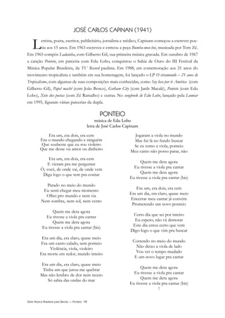 Série Música Brasileira para Banda — Ponteio VIII
JOSÉ CARLOS CAPINAN (1941)
Letrista, poeta, escritor, publicitário, jornalista e médico, Capinam começou a escrever poe-
sia aos 15 anos. Em 1963 escreveu e estreou a peça Bumba-meu-boi, musicada por Tom Zé.
Em 1965 compôs Ladainha, com Gilberto Gil, sua primeira música gravada. Em outubro de 1967
a canção Ponteio, em parceria com Edu Lobo, conquistou o Sabiá de Ouro do III Festival da
Música Popular Brasileira, da TV Record paulista. Em 1988, em comemoração aos 21 anos do
movimento tropicalista e também em sua homenagem, foi lançado o LP O viramundo – 21 anos de
Tropicalismo, com algumas de suas composições mais conhecidas, como Soy loco por ti América (com
Gilberto Gil), Papel machê (com João Bosco), Gotham City (com Jards Macalé), Ponteio (com Edu
Lobo), Xote dos poetas (com Zé Ramalho) e outras. No songbook de Edu Lobo, lançado pela Lumiar
em 1995, figuram várias parcerias da dupla.
PONTEIO
música de Edu Lobo
letra de José Carlos Capinam
Era um, era dois, era cem
Era o mundo chegando e ninguém
Que soubesse que eu sou violeiro
Que me desse ou amor ou dinheiro
Era um, era dois, era cem
E vieram pra me perguntar
Ô, você, de onde vai, de onde vem
Diga logo o que tem pra contar
Parado no meio do mundo
Eu senti chegar meu momento
Olhei pro mundo e nem via
Nem sombra, nem sol, nem vento
Quem me dera agora
Eu tivesse a viola pra cantar
Quem me dera agora
Eu tivesse a viola pra cantar (bis)
Era um dia, era claro, quase meio
Era um canto calado, sem ponteio
Violência, viola, violeiro
Era morte em redor, mundo inteiro
Era um dia, era claro, quase meio
Tinha um que jurou me quebrar
Mas não lembro de dor nem receio
Só sabia das ondas do mar
Jogaram a viola no mundo
Mas fui lá no fundo buscar
Se eu tomo a viola, ponteio
Meu canto não posso parar, não
Quem me dera agora
Eu tivesse a viola pra cantar
Quem me dera agora
Eu tivesse a viola pra cantar (bis)
Era um, era dois, era cem
Era um dia, era claro, quase meio
Encerrar meu cantar já convém
Prometendo um novo ponteio
Certo dia que sei por inteiro
Eu espero, não vá demorar
Este dia estou certo que vem
Digo logo o que vim pra buscar
Correndo no meio do mundo
Não deixo a viola de lado
Vou ver o tempo mudado
E um novo lugar pra cantar
Quem me dera agora
Eu tivesse a viola pra cantar
Quem me dera agora
Eu tivesse a viola pra cantar (bis)
!
 