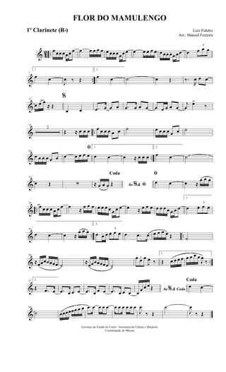 & 42 ..
œ œœ œœœ œ œ œ œ œ œ œ œœ œœœ œ œ œ œ œ œ œ œœ œœ œœ œ
3
œ œ œ
& ..
7
1.
œ œ
J
œ ‰ Œ
2.
œ œ ˙ œ Œ ‰.
R
œ œ œ
&
13
œ œ œ
≈ Œ
%
œ œ .œ œ œ œ .œ œ œ œ œ œ œ œ œ
j
œ
œ>
‰
& ..
19
2
Œ ≈ œ œ œ œ œ œ œ œ œ ˙ œ œ œ œ œ œ ˙
& ..
26
œ œ œ œ œ œ
ﬁ
œ œ œ œ œ
1.
œ œ œ ≈ œ œ œ
2.
œ œ ˙
&
32
œ Œ ∑ Ao &% ﬁ
Coda
≈ œ œ œ Œ
ﬁ
œ œ œ ≈
œ œ œ
& ..
38
œ œ œ œ œ œ œ œ
≈
œ œ œ œ œ œ œ œ œ œ œ ≈ œ œ œ œ œ œ œ œ œ œ
1.
œ
3
œ œ œ
& .. ..
44
œ œ œ ≈
œ œ œ
2.
œ œ œ
3
œ œ œ œ .œ œ œ œ œ œ Œ ˙
& ..
50
≈œœœœœœœ ˙
≈
œœœœœœœ ˙
3œ œ œ
J
œ ‰
1.
Œ œ œ œ œ œ œ œ œ
J
œ
‰
&
57 2.
Œ .œ œ .œ œ œ œ .œ œ œ œ .œ œ œ œ Ao & Coda%œ œ œ œ Œ
Coda
œ œ
&
64
˙ œœœœœœ œ œ .œ œ œ œ œ œ œ œ œ œ œ
J
œ
‰ Œ
˙
J
œ
‰ Œ
FLOR DO MAMULENGO
Luiz Fideles
Arr.: Manoel Ferreira
Governo do Estado do Ceará - Secretaria da Cultura e Desporto
Coordenação de Música
1º Clarinete (Bb)
 