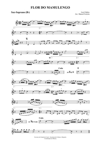 & 42 ..
œ œœ œœœ œ œ œ œ œ œ œ œœ œœœ œ œ œ œ œ œ œ œœ œœ œœ œ
3
œ œ œ
& ..
7
1.
œ œ
J
œ ‰ Œ
2.
œ œ ˙ œ Œ ‰.
R
œ œ œ
&
13
œ œ œ
≈ Œ
%
œ œ .œ œ œ œ .œ œ œ œ œ œ œ œ œ
j
œ
œ>
‰
& ..
19
œ œ
.œ
j
œ
j
œ ‰ ≈ œ œ œ œ œ œ œ œ œ ˙ œ œ œ œ œ œ
& ..
25
˙ œ œ œ œ œ œ
ﬁ
œ œ œ œ œ
1.
œ œ œ ≈ œ œ œ
2.
œ œ
&
31
˙ œ Œ ∑ Ao &% ﬁ
Coda
≈ œ œ œ Œ
ﬁ
œ œ
& ..
37
œ ≈
œ œ œ œ œ œ œ œ œ œ œ
≈
œ œ œ œ œ œ œ œ œ œ œ ≈ œ œ œ œ œ œ œ œ œ œ
& ..
43
1.
œ
3
œ œ œ œ œ œ ≈
œ œ œ
2.
œ œ œ
3
œ œ œ œ .œ œ œ œ œ œ Œ
& ..
49
˙ ≈ œ œ œ œ œ œ œ ˙
≈
œ œ œ œ œ œ œ ˙ 3
œ œ œ j
œ ‰
& ..
55
1.
Œ
œ œ œ œ œ œ œ œ
j
œ ‰
2.
Œ .œ œ .œ œ œ œ .œ œ œ œ .œ œ œ œ
&
61
Ao & Coda%
œ œ œ œ Œ
Coda
œ œ ˙ œ œ œ œ œ œ œ œ .œ œ œ œ œ
&
67
œ œ œ œ œ œ
J
œ
‰ Œ ˙
J
œ ‰ Œ
FLOR DO MAMULENGO
Luiz Fideles
Arr.: Manoel Ferreira
Governo do Estado do Ceará - Secretaria da Cultura e Desporto
Coordenação de Música
Sax-Soprano (Bb)
 