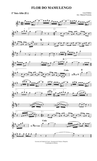 &
#
42 ..
œ œ œ œ œ œ œ œ œ œ œ œ œ œ œ œ œ œ œ œ œ œ œ œ œ œ œ œ œ œ œ
&
# ..
6
œ
3
œ œ œ
1.
œ œ
J
œ
‰ Œ
2.
œ
œ œ .œ œ œ œ .œ œ œ œ
&
#12
.œ œ œ œ œ
œ œ
≈ Œ
%
œ œ .œ œ œ œ .œ œ œ œ œ œ œ œ œ
&
# ..
18
J
œ
œ>
‰ œ œ .œ
J
œ
J
œ ‰ ≈
œ œ œ œ œ œ œ œ œ ˙
&
# ..
24 œ œ œ œ œ œ ˙ œ œ œ œ œ œ
ﬁ
œ œ œ œ œ
1.
œ œ œ
≈
œ œ œ
&
#30
2.
œ
œ œ .œ œ œ œ .œ œ œ œ .œ œ œ œ Ao &% ﬁ
Coda
œ œ œ œ
Œ
ﬁ
œ œ
&
# ..
37
œ
≈
œ œ œ œ œ œ œ œ œ œ œ
≈
œ œ œ œ œ œ œ œ œ œ œ
≈
œ œ œ œ œ œ œ œ œ œ
&
# ..
43
1.
œ
3
œ œ œ œ œ œ
≈
œ œ œ
2.
œ œ œ
3
œ œ œ œ .œ œ œ œ œ œ
Œ
&
# ..
49
˙ ≈œ œ œ œ œ œ œ ˙ ≈ œ œ œ œ œ œ œ ˙
3œ œ œ
J
œ ‰
&
# ..
55
1.
Œ œ œ œ œ œ œ œ œ
J
œ ‰
2.
Œ .œ œ .œ œ œ œ .œ œ œ œ .œ œ œ œ
&
#61
Ao & Coda%œ
œ œ œ
Œ
Coda
œ œ ˙
œ œ œ œ œ œ œ œ .œ œ œ œ œ
&
#67
œ œ œ œ œ œ
J
œ
‰ Œ
˙
J
œ
‰ Œ
FLOR DO MAMULENGO
Luiz Fideles
Arr.: Manoel Ferreira
Governo do Estado do Ceará - Secretaria da Cultura e Desporto
Coordenação de Música
1º Sax-Alto (Eb)
 