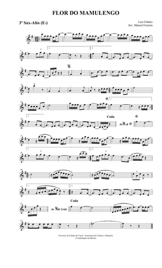 &
#
42 ..
œ œ œ œ œ œ œ œ œ œ œ œ œ œ œ œ œ œ œ œ œ œ œ œ œ œ œ œ œ œ œ
&
# ..
6
œ
3
œ œ œ
1.
œ œ
J
œ ‰ Œ
2.
œ
œ œ .œ œ œ œ .œ œ œ œ
&
#12
.œ œ œ œ œ
œ œ ≈ Œ
%
œ œ .œ œ œ œ .œ œ œ œ œ œ œ œ œ
&
# ..
18
J
œ
œ>
‰ œ œ .œ
j
œ
j
œ ‰ ≈ œ œ œ œ œ œ œ œ œ ˙
&
# ..
24
œ œ œ œ œ œ ˙ œ œ œ œ œ œ
ﬁ
œ œ œ œ œ
1.
œ œ œ ≈ œ œ œ
&
#30
2.
œ
œ œ .œ œ œ œ .œ œ œ œ .œ œ œ œ Ao &% ﬁ
Coda
œ œ œ œ
Œ
ﬁ
œ œ
&
# ..
37
œ ≈
œ œ œ œ œ œ œ œ œ œ œ
≈
œ œ œ œ œ œ œ œ œ œ œ
≈
œ œ œ œ œ œ œ œ œ œ
&
# ..
43
1.
œ
3
œ œ œ œ œ œ ≈
œ œ œ
2.
œ œ œ
3
œ œ œ œ .œ œ œ œ œ œ Œ
&
# ..
49
˙ ≈œ œ œ œ œ œ œ ˙ ≈ œ œ œ œ œ œ œ ˙
3
œ œ œ
J
œ ‰
&
# ..
55
1.
Œ œ œ œ œ œ œ œ œ
J
œ ‰
2.
Œ .œ œ .œ œ œ œ .œ œ œ œ .œ œ œ œ
&
#61
Ao & Coda%œ
œ œ œ
Œ
Coda
œ œ ˙
œ œ œ œ œ œ œ œ .œ œ œ œ œ
&
#67
œ œ œ œ œ œ
J
œ ‰ Œ
˙n
J
œ
‰ Œ
FLOR DO MAMULENGO
Luiz Fideles
Arr.: Manoel Ferreira
Governo do Estado do Ceará - Secretaria da Cultura e Desporto
Coordenação de Música
3º Sax-Alto (Eb)
 