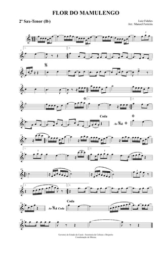 & 42 ..
œ œœ œœœ œ œ œ œ œ œ œ œœ œœœ œ œ œ œ œ œ œ œœ œœ œ
œ œ
3
œ œ œ
& ..
7
1.
œ œ
J
œ ‰ Œ
2.
œ
œ œ .œ œ œ œ .œ œ œ œ .œ œ œ œ
&
13
œ
œ œ ≈ Œ
%
œ œ .œ œ œ œ .œ œ œ œ œ œ œ œ œ
J
œ œ>
‰
& ..
19
œ œ .œ
J
œ
J
œ ‰ ≈ œ œ œ œ œ œ œ œ œ ˙ œ œ œ œ œ œ
& ..
25
˙ œ œ œ œ œ œ
ﬁ
œ œ œ œ œ
1.
œ œ œ ≈ œ œ œ
2.
œ œ œ
&
31
.œ
œ œ œ .œ œ œ œ .œ œ œ œ Ao &% ﬁ
Coda
œ œ œ œ Œ
ﬁ
œ œ
& ..
37
œ ≈
œ œ œ œ œ œ œ œ œ œ œ
≈
œ œ œ œ œ œ œ œ œ œ œ
≈
œ œ œ œ œ œ œ œ œ œ
& ..
43
1.
œ
3
œ œ œ œ œ œ ≈
œ œ œ
2.
œ œ œ
3
œ œ œ œ .œ œ œ œ œ œ Œ
& ..
49
˙ ≈ œ œ œ œ œ œ œ ˙ ≈
œ œ œ œ œ œ œ
˙
3œ œ œ
J
œ ‰
& ..
55
1.
Œ œ œ œ œ œ œ œ œ
J
œ
‰
2.
Œ
.œ œ .œ œ œ œ .œ œ œ œ .œ œ œ œ
&
61
Ao & Coda%
œ
œ œ œ
Œ
Coda
œ œ ˙ œ œ œ œ œ œ œ œ .œ œ œ œ œ
&
67
œ œ œ œ œ œ
J
œ
‰ Œ
˙
J
œ
‰ Œ
FLOR DO MAMULENGO
Luiz Fideles
Arr.: Manoel Ferreira
Governo do Estado do Ceará - Secretaria da Cultura e Desporto
Coordenação de Música
2º Sax-Tenor (Bb)
 