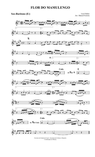 &
#
42 .. œœœœœœœ œ œ œ œ œ œœœœœœœ œ œ œ œ œ œœœœœœœ œ
3
œ œ œ
&
# ..
7
1.
œ œ
j
œ ‰ Œ
2.
œ œ œ .œ œ œ œ .œ œ œ œ .œ œ œ œ
&
#13
œ
œ œ
≈ Œ
%
œ œ .œ œ œ œ .œ œ œ œ œ œ œ œ œ
J
œ
œ
>
‰
&
# ..
19
œ œ .œ
j
œ
j
œ
‰ ≈ œ œ œ œ œ œ œ œ œ ˙ œ œ œ œ œ œ
&
# ..
25
˙ œ œ œ œ œ œ
ﬁ
œ œ œ œ œ
1.
œ œ œ ≈ œ œ œ
2.
œ œ œ
&
#31
.œ œ œ œ .œ œ œ œ .œ œ œ œ Ao &% ﬁ
Coda
œ œ œ œ
Œ
ﬁ
œ œ
&
# ..
37
œ ≈ œ œ œ œ œ œ œ œ œ œ œ ≈ œ œ œ œ œ œ œ œ œ œ œ ≈ œ œ œ œ œ œ œ œ œ œ
&
# ..
43
1.
œ
3
œ œ œ œ œ œ ≈ œ œ œ
2.
œ œ œ
3
œ œ œ œ .œ œ œ œ œ œ Œ
&
# ..
49
˙ ≈œ œ œ œ œ œ œ ˙ ≈ œ œ œ œ œ œ œ ˙
3
œ œ œ J
œ ‰
&
# ..
55
1.
Œ œ œ œ œ œ œ œ œ
J
œ ‰
2.
Œ .œ œ .œ œ œ œ .œ œ œ œ .œ œ œ œ
&
#61
Ao & Coda%œ œ œ œ Œ
Coda
œ œ ˙ œ œ œ œ œ œ œ œ .œ
œ œ œ œ
&
#67
œ œ œ œ œ œ
j
œ ‰ Œ ˙
j
œ ‰ Œ
FLOR DO MAMULENGO
Luiz Fideles
Arr.: Manoel Ferreira
Governo do Estado do Ceará - Secretaria da Cultura e Desporto
Coordenação de Música
Sax-Barítono (Eb)
 