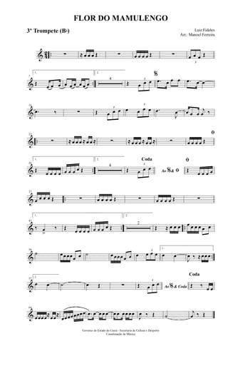 & 42 .. ∑ ≈ œ œ œ Œ ∑ œ œ œ œ Œ ∑
3
œ œ œ Œ
& ..
7
1.
Œ
œ œ œ œ œ œ œ œ œ
2.
4
Œ
3
œ œ œ
%
.œ œ œ œ .œ œ œ
&
16
.œ ‰ ∑ Œ
3
œ œ œ œ
3
œ œ œ .œ
J
œ œ œ œ
j
œ ‰
& ..
22
∑ ≈ œ œ œ ≈ œ œ ≈ ∑ ≈ œ œ œ ≈ œ œ ≈ ∑
ﬁ
œ œ œ œ Œ
& ..
28
1.
Œ
œ œ œ œ œ œ œ œ Œ
2.
4
Ao &% ﬁ
Coda
Œ
3
œ œ œ
ﬁ
Œ
œ œ œ œ
& ..
37
œ œ œ œ Œ ∑ œ œ œ œ Œ ∑ œ œ œ œ Œ ∑
& .. ..
43
1.
‰ œ
>
‰ Œ œ œ œ œ œ œ œ œ Œ
2.
2
Œ ≈ œ œ œ œ œ œ œ œ œ
& ..
50
˙ œœ œœœ œ ˙ œ œœœ œ œ œ
3
œ œ œ
1.
œ œ
J
œ ‰ ≈œœ œ
&
57
2.
œ œ ˙ œ Œ ∑ Ao & Coda%Œ
3
œ œ œ
Coda
Œ ‰ œ œ
&
64
œœœœ≈œœ≈
œœœœœœœœ .œ œ œ œ œ œ œ œœ œœ
J
œ ‰ Œ ˙
j
œ ‰ Œ
FLOR DO MAMULENGO
Luiz Fideles
Arr.: Manoel Ferreira
Governo do Estado do Ceará - Secretaria da Cultura e Desporto
Coordenação de Música
3º Trompete (Bb)
 