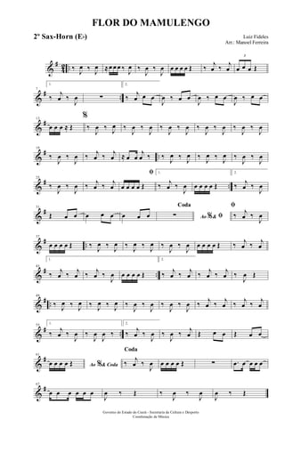&
#
42 .. ‰ J
œ ‰ J
œ ≈œ œ œ ‰ J
œ ‰
J
œ ‰
J
œ œ œ œ œ Œ ‰
j
œ ‰
j
œ
3
œ œ œ Œ
&
# ..
7
1.
‰
j
œ ‰
J
œ ∑
2.
‰
j
œ œ œ
J
œ ‰ œ œ
J
œ ‰ œ œ
J
œ ‰ œ œ
&
#13
œ œ œ ≈ Œ
%
‰
J
œ ‰ J
œ ‰
J
œ ‰
J
œ ‰
J
œ ‰
J
œ ‰
J
œ ‰
J
œ ‰
J
œ ‰
J
œ
&
# ..
19
‰
J
œ ‰
J
œ ‰ j
œ ‰ j
œ ≈ œ œ
j
œ ‰ ‰
J
œ ‰
J
œ ‰
J
œ ‰
J
œ ‰
J
œ ‰
J
œ
&
# ..
25
‰
J
œ ‰
J
œ ‰ j
œ ‰ j
œ
ﬁ
œ œ œ œ Œ
1.
‰ j
œ ‰
J
œ œ œ œ œ Œ
2.
‰ j
œ ‰
J
œ
&
#31
Œ œ œ œ œ œ œ œ œ Ao &% ﬁ
Coda
∑
ﬁ
‰ j
œ ‰
J
œ
&
# ..
37
œ œ œ œ Œ ‰
J
œ ‰
J
œ ‰
J
œ ‰
J
œ ‰
J
œ ‰
J
œ œ œ œ œ Œ ‰ j
œ ‰ j
œ
&
# ..
43
1.
‰ j
œ ‰ j
œ ‰ j
œ ‰
J
œ œ œ œ œ Œ
2.
‰ j
œ ‰ j
œ ‰ j
œ ‰ j
œ ‰
J
œ Œ
&
# ..
49
‰ J
œ ‰ J
œ ‰ J
œ ‰ J
œ ‰
J
œ ‰
J
œ ‰
J
œ ‰
J
œ ‰ j
œ ‰ j
œ ‰ j
œ ‰ j
œ
&
# ..
55 1.
‰
j
œ ‰
J
œ ‰
J
œ
J
œ ‰
2.
‰
j
œ ‰
J
œ ‰
J
œ ‰
j
œ Œ œ œ Œ œ œ
&
#61
Ao & Coda%œ œ œ œ Œ
Coda
‰
j
œ ‰
J
œ œ œ œ œ Œ ∑ .œ œ œ œ œ
&
#67
œ œ œ œ œ œ
J
œ ‰ Œ ‰
J
œ ‰
J
œ
J
œ ‰ Œ
FLOR DO MAMULENGO
Luiz Fideles
Arr.: Manoel Ferreira
Governo do Estado do Ceará - Secretaria da Cultura e Desporto
Coordenação de Música
2º Sax-Horn (Eb)
 