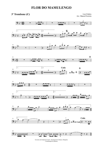 ? bb 42 .. ∑ ≈ œ œ œ Œ ∑ œ œ œ œ Œ ∑
3
œ œ œ Œ
? bb ..
7
1.
Œ œ œ œ œ œ œ œ œ œ
2.
4
Œ
3
œ œ œ % .œ œ œ œ .œ œ œ
? bb
16
.œ
‰ ∑ Œ
3
œ œ œ œ
3
œ œ œ .œ
J
œ œ œ œ
J
œ ‰
? bb ..
22
∑ ≈ œ œ œ ≈œ œ ≈ ∑ ≈ œ œ œ ≈ œ œ ≈ ∑
ﬁ
œ œ œ œ Œ
?
bb ..
28
1.
Œ œ œ œ œ œ œ œ œ
Œ
2.
4
Ao &% ﬁ
Coda
Œ
3
œ œ œ ﬁ
Œ œ œ œ œ
?
bb ..
37
œ œ œ œ
Œ ∑ œ œ œ œ Œ ∑ œ œ œ œ Œ ∑
?
bb .. ..
43
1.
‰
œ>
‰ Œ œ œ œ œ œ œ œ œ
Œ
2.
2
Œ ≈
œ œ œ œ œ œ œ œ œ
?
bb ..
50 ˙ œ œœœ œ œ ˙ œ œœœ œ œ œ
3
œ œ œ 1.
œ œ
J
œ
‰ ≈
œœœ
? bb
57
2.
œ œ ˙ œ
Œ ∑ Ao & Coda%Œ
3
œ œ œ Coda
Œ ‰ œ œ
? bb
64
œœœœ≈œœ≈ ∑ .œ œ œœœ œœ œœœœ
J
œ ‰ Œ ˙
J
œ ‰ Œ
FLOR DO MAMULENGO
Luiz Fideles
Arr.: Manoel Ferreira
Governo do Estado do Ceará - Secretaria da Cultura e Desporto
Coordenação de Música
3º Trombone (C)
 