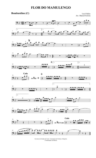 ? bb 42 .. œ œ œ œ .œ ‰ œ œ œ œ .œ ‰ œ œ œ œ
3
œ œ œ
?
bb ..
7
1.
œ œ
J
œ
‰ Œ
2.
œ œ œ .œ œ œ œ .œ œ œ œ .œ œ œ œ
?
bb
13
œ œ œ
≈
3
œ œ œ
% .œ œ œ œ .œ œ œ .œ
‰ ∑ Œ
3
œ œ œ
? bb ..
19 œ 3
œ œ œ .œ
J
œ œ œ œ
J
œ ‰ ∑ ≈œ œ œ ≈ œ œ ≈ ∑
? bb ..
25
≈ œ œ œ ≈œ œ ≈ ∑
ﬁ
œ œ œ œ
Œ
1.
Œ
œ œ œ œ œ œ œ œ
Œ
2.
4
? bb ..
34
Ao &% ﬁ
Coda
Œ
3
œ œ œ ﬁ
Œ
œ œ œ œ œ œ œ œ
Œ ∑ œ œ œ œ Œ
?
bb ..
40
∑ œ œ œ œ Œ ∑
1.
‰
œ>
‰ Œ
œ œ œ œ œ œ œ œ
Œ
? bb ..
46
2.
2
Œ ≈
œ œ œ œ œ œ œ œ œ ˙ œ œ œ œ œ œ ˙
?
bb ..
53
œ œ œ œ œ œ œ
3
œ œ œ 1.
œ œ
J
œ
‰ ≈
œ œ œ
2.
œ œ ˙
?
bb
59
œ
Œ ∑ Ao & Coda%Œ
3
œ œ œ Coda
Œ ‰
œ œ œ œ œ œ
≈
œ œ
≈
? bb
65
œ œ œ œ œ œ œ œ .œ œ œ œ œ œ œ œ œ œ œ
J
œ
‰ Œ
˙
J
œ
‰ Œ
FLOR DO MAMULENGO
Luiz Fideles
Arr.: Manoel Ferreira
Governo do Estado do Ceará - Secretaria da Cultura e Desporto
Coordenação de Música
Bombardino (C)
 