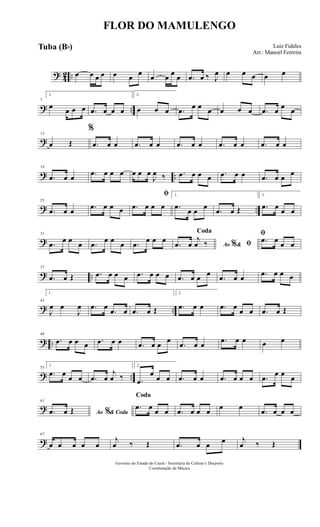? 42 .. œ œ œ œ œ œ œ œ œ œ œ .œ œ ‰ J
œ œ œ œ œ œ
? ..
7
1.
œ œ œ œ .œ œ œ œ
2.
œ œ œ .œ œ œ œ œ œ œ .œ œ œ œ
?
13
œ Œ
%
.œ œ œ .œ œ œ .œ œ œ .œ œ œ .œ œ œ
? ..
19
.œ œ œ .œ œ œ œ œ œ œ
J
œ ‰ .œ œ œ œ .œ œ œ .œ œ œ
œ
? ..
25
.œ œ œ .œ œ œ œ
ﬁ
.œ œ œ œ
1.
.œ
œ œ
œ
.œ œ Œ
2.
.œ œ
œ œ
?
31
.œ œ œ œ .œ œ œ œ .œ œ œ œ
Ao &% ﬁ
Coda
.œ œ
j
œ ‰
ﬁ
.œ œ œ œ
? ..
37
.œ œ Œ .œ œ œ œ .œ œ œ œ .œ œ œ œ
.œ œ œ .œ œ œ œ
? ..
43
1.
J
œ œ
J
œ .œ œ
.œ œ .œ œ Œ
2.
.œ œ œ .œ œ
œ œ .œ œ Œ
? ..
49
.œ œ œ œ .œ œ œ .œ œ œ
œ
.œ œ œ .œ œ œ œ œ
? ..
55
1.
.œ œ
œ œ .œ œ
j
œ ‰
2.
.œ
œ
œ œ .œ œ œ .œ œ œ œ .œ
œ œ
œ
?
61
Ao & Coda%.œ œ Œ
Coda
.œ œ œ œ .œ œ œ œ œ œ
.œ œ œ œ
?
67
œ œ œ œ œ
j
œ ‰ Œ .œ œ œ œ j
œ ‰ Œ
FLOR DO MAMULENGO
Luiz Fideles
Arr.: Manoel Ferreira
Governo do Estado do Ceará - Secretaria da Cultura e Desporto
Coordenação de Música
Tuba (Bb)
 
