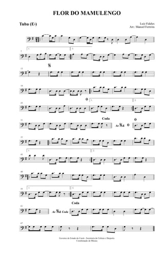 ? # 42 ..
œ œ œ œ œ œ œ œ œ œ œ .œ œ ‰
J
œ œ œ
œ œ
œ
? # ..
7
1.
œ œ œ œ .œ œ œ œ
2.
œ œ œ .œ œ œ œ œ œ œ .œ œ œ œ
? #
13
œ Œ
%
.œ œ œ .œ œ œ .œ œ œ .œ œ œ .œ œ œ
? # ..
19
.œ œ œ .œ œ œ œ œ œ œ
J
œ ‰
.œ œ œ œ .œ œ œ .œ œ œ œ
? # ..
25
.œ œ œ .œ œ œ œ
ﬁ
.œ œ œ œ
1.
.œ œ œ œ .œ œ Œ
2.
.œ œ œ œ
? #
31
.œ œ œ œ .œ œ œ œ .œ œ œ œ Ao &% ﬁ
Coda
.œ œ
J
œ ‰
ﬁ
.œ œ œ œ
? # ..
37
.œ œ Œ
.œ œ œ œ .œ œ œ œ .œ œ œ œ .œ œ œ .œ œ œ œ
? # ..
43
1.
J
œ œ
J
œ
.œ œ .œ œ .œ œ Œ
2.
.œ œ œ .œ œ œ œ .œ œ Œ
? # ..
49 .œ œ œ œ .œ œ œ .œ œ œ œ .œ œ œ .œ œ œ œ œ
? # ..
55
1.
.œ œ œ œ .œ œ
J
œ ‰
2.
.œ œ œ œ .œ œ œ .œ œ œ œ .œ œ œ œ
? #
61
Ao & Coda%
.œ œ Œ
Coda
.œ œ œ œ .œ œ œ œ œ œ .œ œ œ œ
? #
67
œ œ œ œ œ
J
œ ‰ Œ .œ œ œ œ J
œ ‰ Œ
FLOR DO MAMULENGO
Luiz Fideles
Arr.: Manoel Ferreira
Governo do Estado do Ceará - Secretaria da Cultura e Desporto
Coordenação de Música
Tuba (Eb)
 