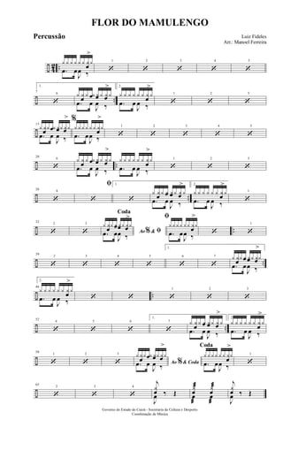 ÷ 42 ..
y y y y y y yœ
>
y
.œ œ
J
œ ‰
1
‘
2
‘
3
‘
4
‘
5
‘
÷ ..
6
7
1.
‘
y y
œ
y yœ yœ y yœ
>
y
.œ œ
J
œ ‰
2.
y y y y y y y
œ
>
y
.œ œ
J
œ ‰
1
‘
2
‘
3
‘
÷
13
y yœy yœ yœy yœ
>
y
.œ œ
J
œ ‰
%
yyyy yy yœ
>
y
.œ œ
J
œ ‰
1
‘
2
‘
3
‘
4
‘
5
‘
÷ ..
6
20
‘
y y
œ
y yœ yœ y yœ
>
y
.œ œ
J
œ ‰
y y y y y y y
œ
>
y
.œ œ
J
œ ‰
1
‘
2
‘
3
‘
÷ ..
426
‘
ﬁ
‘
1.
‘
y yœ y yœ yœ y yœ
>
y
.œ œ
J
œ ‰
2.
y y y y y y yœ
>
y
.œ œ
J
œ ‰
1
‘
÷ ..
232
‘
3
‘ Ao &% ﬁ
Coda
y yœy yœ yœy yœ
>
y
.œ œ
J
œ ‰
ﬁ
yyyy yy yœ
>
y
.œ œ
J
œ ‰
‘
1
‘
÷ ..
2
39
‘
3
‘
4
‘
5
‘
6
1.
‘
7
‘
y yœy yœ yœy yœ
>
y
.œ œ
J
œ ‰
÷ ..
46
2.
y y y y y y yœ
>
y
.œ œ
J
œ ‰ ‘ ‘
1
‘
2
‘
3
‘
÷ ..
4
52
‘
5
‘
6
‘
7
1.
‘
y y
œ
y yœ yœ y yœ
>
y
.œ œ
J
œ ‰
2.
y y y y y y y
œ
>
y
.œ œ
J
œ ‰
÷
1
58
‘
2
‘
3
‘ Ao & Coda%
yy
œ
y yœ yœy yœ
>
y
.œ œ
J
œ ‰
Coda
yyyy yy y
œ
>
y
.œ œ
J
œ ‰
1
‘
÷
2
65
‘
3
‘
4
‘
j
y
œ ‰ Œ
J
œ
y
œ
æ y
œ
æ
œ
æ
œ
æ
j
y
œ ‰ Œ
J
œ
FLOR DO MAMULENGO
Luiz Fideles
Arr.: Manoel Ferreira
Governo do Estado do Ceará - Secretaria da Cultura e Desporto
Coordenação de Música
Percussão
 