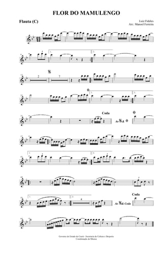 & bb
42 ..
œ œ œ œ œ œ œ œ œ œ œ œ œ œ œ œ œ œ œ œ œ œ œ œ œ œ œ œ œ œ œ
& bb ..
6 œ
3
œ œ œ 1.
œ œ
J
œ
‰ Œ
2.
œ œ ˙ œ
Œ
& bb ..
12
2
%
7
Œ ≈
œ œ œ œ œ œ œ œ œ ˙ œ œ œ œ œ œ
& bb ..
25 ˙ œ œ œ œ œ œ
ﬁ
œ œ œ œ œ 1.
œ œ œ
≈
œ œ œ
2.
œ œ
& bb
31 ˙ œ
Œ ∑ Ao &% ﬁ
Coda
≈
œ œ œ
Œ
ﬁ
œ œ
& bb ..
37 œ
≈ œ œ œ œ œœ œ œœ œ œ ≈ œ œ œ œ œ œ
œ œ œ œ œ
≈
œ œ œ œ œ œ œ œ œ œ
& bb ..
43
1.
œ
3
œ œ œ œ œ œ
≈ œ œ œ
2.
œ œ œ
3
œ œ œ œ .œ œ œ œ œ œ
Œ
& bb ..
49
∑ ≈ œ œ œ œ œ œ œ ˙ ≈œ œ œ œ œ œ œ ˙
3
œ œ œ
J
œ ‰
& bb ..
55
1.
Œ œ œ œ œ œ œ œ œ
J
œ ‰
2.
4
Ao & Coda%≈ œ œ œ Œ
Coda
œ œ
& bb
64 ˙
œœœœœœœ œ .œ œ œ œ œ œ œ œ œ œ œ
J
œ
‰ Œ
˙
J
œ
‰ Œ
FLOR DO MAMULENGO
Luiz Fideles
Arr.: Manoel Ferreira
Governo do Estado do Ceará - Secretaria da Cultura e Desporto
Coordenação de Música
Flauta (C)
 