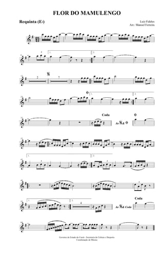 &
#
42 ..
œ œ œ œ œ œ œ œ œ œ œ œ œ œ œ œ œ œ œ œ œ œ œ œ œ œ œ œ œ œ œ
&
# ..
6 œ
3
œ œ œ
1.
œ œ
J
œ
‰ Œ
2.
œ œ ˙ œ
Œ
&
# ..
12
2
%
7
Œ ≈
œ œ œ œ œ œ œ œ œ ˙ œ œ œ œ œ œ
&
# ..
25 ˙ œ œ œ œ œ œ
ﬁ
œ œ œ œ œ
1.
œ œ œ
≈
œ œ œ
2.
œ œ
&
#31
˙ œ
Œ ∑ Ao &% ﬁ
Coda
≈ œ œ œ Œ
ﬁ
œ œ
&
# ..
37
œ
≈ œ œ œ œ œ œ œ œ œ œ œ ≈ œ œ œ œ œ œ œ œ œ œ œ ≈ œ œ œ œ œ œ œ œ œ œ
&
# ..
43
1.
œ
3
œ œ œ œ œ œ ≈ œ œ œ
2.
œ œ œ
3
œ œ œ œ .œ œ œ œ œ œ Œ
&
# ..
49
∑ ≈œ œ œ œ œ œ œ ˙ ≈ œ œ œ œ œ œ œ ˙
3
œ œ œ
J
œ ‰
&
# ..
55
1.
Œ œ œ œ œ œ œ œ œ
J
œ ‰
2.
4
Ao & Coda%≈ œ œ œ Œ
Coda
œ œ
&
#64
˙
œœœœœœœœ .œ œ œœ œ œœ œ œœœ
J
œ
‰ Œ
˙
J
œ
‰ Œ
FLOR DO MAMULENGO
Luiz Fideles
Arr.: Manoel Ferreira
Governo do Estado do Ceará - Secretaria da Cultura e Desporto
Coordenação de Música
Requinta (Eb)
 