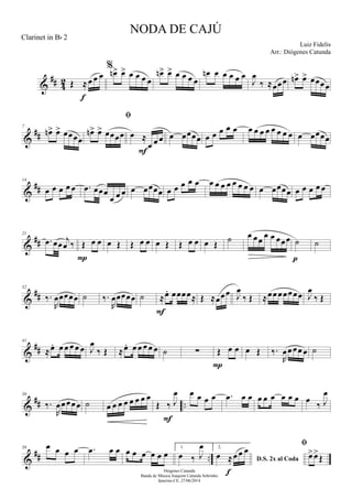 &
## 42 Œ ≈œ œ œ
f
%
œn> œ> œ œ œ œ
œn> œ> œ œ œ œ
œn œ œ œ œ œ
J
œ
‰ ≈œœœ œn> œ> œœœœ
&
##
7
œn> œ> œœœœ

œn> œ> œœœœ œ ≈
œ œ œ
F
œ œœœœ œ œ œ œ œ œ œ œ œ œ œ œ œ œ œœœœ
&
##
14
œ œ œ œ œ .œ œœœ
œ œ œ œ œœœœ œ œ œ œ œ œ œ œ œ œ œ œ œ œ œœœœ œ œ œ œ œ
&
##
21
.œ œœ j
œ ‰ Œ œ œ
P
œ Œ Œ œ œ œ Œ Œ œ œ œ Œ ˙ œ œœ œ œ œœœ ˙
p
˙
&
##
32
‰.
R
œœœœœ ˙ ‰.
R
œœœœœ ˙ ≈œ. œœœœ≈
F
Œ ≈œœœ J
œ
‰ Œ ≈œœœœœœœ J
œ
‰ Œ
&
##
41
≈œ. œ œ œ œ œ J
œ
‰ Œ ≈œ. œ œ œ œ œ ˙ ∑ Œ œ œ
P
œ Œ ‰.
R
œœœœ œ ˙
&
## ..
50
‰.
R
œœœœœ ˙ œ œ œ œ œ œ œ œ
Œ ‰ J
œ
F
œ œ œ œ .œ œ œ œ œ œ œ œ œ œ
‰ J
œ
&
## ..
58 œ œ œ œ .œ œ œ œ œ œ œ œ œ
1.
œ ‰ J
œ 2.
D.S. 2x al Coda
œ ≈œ œ œ
f

œ>œ>
Œ
NODA DE CAJÚ
Luiz Fidelis
Diógenes Catunda
Banda de Música Joaquim Catunda Sobrinho
Ipueiras-CE, 27/06/2014
Clarinet in Bb 2
Arr.: Diógenes Catunda
 