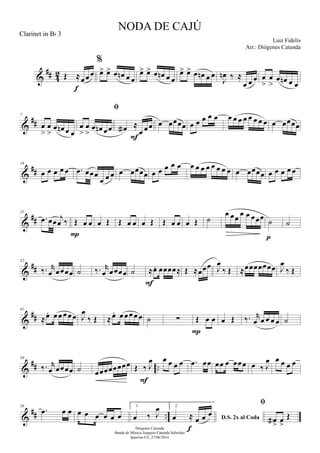 &
## 42 Œ ≈œ œ œ
f
%
œ> œ> œ œn œ œ
œ> œ> œ œn œ œ
œ> œ> œ œn œ œ
J
œn ‰ ≈
œ œ œ œ
>
œ
>
œ œn œ œ
&
##
7
œ
>
œ
>
œ œn œ œ

œ
>
œ
>
œ œn œœ œa ≈
œ œœ
F
œ œœœœ œ œ œ œ œ œ œ œ œ œ œ œ œ œ œœœœ
&
##
14
œ œ œ œ œ .œ œœœ
œ œ œ œ œœœœ œ œ œ œ œ œ œ œ œ œ œ œ œ œ œœœœ œ œ œ œ œ
&
##
21
.œ œœ j
œ ‰ Œ œ œ
P
œ Œ Œ œ œ œ Œ Œ œ œ œ Œ ˙
œ œœ œ œ œœœ ˙
p
˙
&
##
32
‰. r
œ œœœœ ˙ ‰. r
œ œœœœ ˙ ≈œ. œœœœ≈
F
Œ ≈œœœ J
œ
‰ Œ ≈œœœœœœœ J
œ
‰ Œ
&
##
41
≈œ. œ œ œ œ œ J
œ
‰ Œ ≈œ. œ œ œ œ œ ˙ ∑ Œ œ œ
P
œ Œ ‰. r
œ œ œ œ œ ˙
&
## ..
50
‰. r
œ œœœœ ˙ œœœœœœœœ Œ ‰ J
œ
F
œ œ œ œ .œ œœ œœ œ œœœ œ ‰ J
œ œ œ œ œ
&
## ..
59
.œ œ œ œ œ œ œ œ œ
1.
œ ‰ J
œ 2.
D.S. 2x al Codaœ ≈ œ œ œ
f

œa
>
œ
>
Œ
NODA DE CAJÚ
Luiz Fidelis
Diógenes Catunda
Banda de Música Joaquim Catunda Sobrinho
Ipueiras-CE, 27/06/2014
Clarinet in Bb 3
Arr.: Diógenes Catunda
 