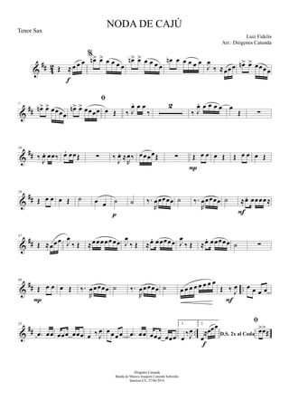 &
## 42 Œ ≈œ œ œ
f
%
œn> œ> œ œ œ œ
œn> œ> œ œ œ œ
œn œ œ œ œ œ
J
œ
‰ ≈œœœ œn> œ> œœœœ
&
##
7
œn> œ> œœœœ

œn> œ> œœœœ œ Œ ‰ J
œ. œ œ
‰
2
‰ J
œ. œ œ œ œ œ
Œ ∑
&
##
16
‰
J
œ. œœ‰ œ. œœŒ ∑ ‰
J
œ. ≈
R
œ‰ œœœœŒ ∑ Œ œ œ
P
œ Œ Œ œ œ œ Œ
&
##
26
Œ œ œ œ Œ ˙ œ œ ˙
p
˙ ‰.
R
œœœœœ ˙ ‰.
R
œœœœœ ˙ ≈œ. œœœœ≈
F
&
##
37
Œ ≈œœœ J
œ
‰ Œ ≈œœœœœœœ J
œ
‰ Œ ≈œ. œœœœœ J
œ
‰ Œ ≈œ. œœœœœ ˙ ∑
&
## ..
46
Œ œ œ
P
œ Œ ‰.
R
œœœœœ ˙ ‰.
R
œœœœœ ˙ œ œ œ œ œ œ œ œ
Œ ‰ J
œ
F
œ œ œ œ
&
## ..
55
.œ œœ œœœ œœœ œ ‰ J
œ œ œœ œ .œ œœ œœœ œœœ
1.
œ
‰J
œ
2.
D.S. 2x al Coda
œ
≈œœœ
f

œ>œ>
Œ
NODA DE CAJÚ
Luiz Fidelis
Diógenes Catunda
Banda de Música Joaquim Catunda Sobrinho
Ipueiras-CE, 27/06/2014
Tenor Sax
Arr.: Diógenes Catunda
 