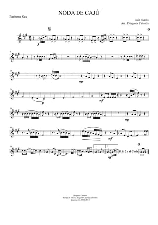 &
##
#
42 Œ ≈œœœ
f
%
œn
>
œ
>
Œ œn
>
œ
>
Œ œn
>
œ
>
Œ œ
>
œ
>
≈
œœœ œn> œ>
Œ œn> œ>
Œ

œn> œ>
Œ
&
##
#9
œ Œ ‰ J
œ. œœ‰ œ œœŒ ∑ ‰ J
œ. œ œ œ œ œ Œ ∑ ‰ J
œ. œœ‰ œ. œœŒ
&
##
#18
∑ ‰ J
œ. ≈
R
œ‰ œœœœŒ ∑ Œ œ œ
P
œ Œ Œ œ œ œ Œ Œ œ œ œ Œ
&
###28
˙ œ œ ˙
p
˙ ˙ ˙ ˙ ˙ ≈
œ. œœ œ œ
≈
F
Œ ≈
œœœ J
œ ‰ Œ
&
###39
≈œ œ œ œ œ œ œ J
œ ‰ Œ ≈œ. œœœœœ J
œ ‰ Œ ≈œ. œœœœœ ˙ ∑ Œ œ œ
P
œ Œ
&
###
..
48
‰. r
œ œ œ œ œ ˙
‰. r
œ œ œ œ œ ˙
œ œ œ œ œ œ œ œ Œ ‰
j
œ
F
œ œ œ œ .œ
œœ
&
###
..
56
œœ œ œœœ œ ‰
j
œ œ œ œ œ .œ
œœ œœ œ œœœ
1.
œ ‰
j
œ
2.
D.S. 2x al Codaœ ≈œœœ
F

œ
>
œ
>
Œ
NODA DE CAJÚ
Luiz Fidelis
Diógenes Catunda
Banda de Música Joaquim Catunda Sobrinho
Ipueiras-CE, 27/06/2014
Baritone Sax
Arr.: Diógenes Catunda
 
