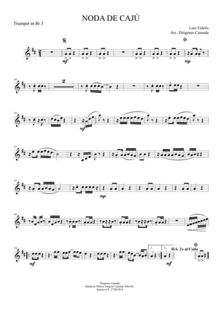 &
## 42 ∑
%
œ
>
œ
>
Œ
F
œ
>
œ
>
Œ œ
>
œ
>
Œ ∑ œ
>
œ
>
Œ œ
>
œ
>
Œ

œ
>
œ
>
Œ ≈œ œ
j
œ. ‰
P
&
##
10
‰
J
œ. œœ‰
2
‰
J
œ. œ œ œ œ œ Œ ∑ ‰
J
œ. œœ‰ œ. œœŒ ∑
&
##
19
‰
J
œ. ≈
R
œ‰ œœœœŒ Œ ≈œœœ
F
J
œ
‰ Œ ≈ œ œ œ œ œ œ œ J
œ
‰ Œ ≈œ. œ œ œ œ œ J
œ
‰ Œ
&
##
27
≈œ. œ œ œ œ œ ˙ Œ ≈
œ œ œ J
œ ‰ Œ ≈œ. œ œ œ œ œ œ œ Œ ≈ œ œ œ œ œ œ œ œœœ≈Œ
&
##
35
≈ œ. œ œ œ œ œ ˙ ≈ œ. œ œ œ œ ≈ Œ œ œ
P
œ Œ Œ œ œ œ Œ Œ œ œ œ Œ
&
##
44
‰œœœœ‰ œœœœŒ ‰
J
œ. œœ‰ œ. œœŒ ‰œ≈≈œ‰ œ. œœŒ ‰œ≈≈œ‰ œ. œœŒ ∑ œœœœœœœœ
&
## .. ..
54
œœ œŒ
F
Œ. œœ œœœ œœœ œ Œ œœ œŒ Œ. œœ œœœ œœœ
1.
œ Œ
2.
D.S. 2x al Coda
œ Œ
F

œ
>
œ
>
Œ
NODA DE CAJÚ
Luiz Fidelis
Diógenes Catunda
Banda de Música Joaquim Catunda Sobrinho
Ipueiras-CE, 27/06/2014
Trumpet in Bb 3
Arr.: Diógenes Catunda
 
