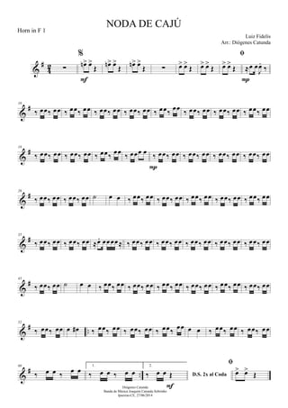 &
#
42 ∑
%
œn> œ>
Œ
F
œn> œ>
Œ
œn> œ>
Œ ∑ œ> œ>
Œ œ> œ>
Œ

œ> œ>
Œ ≈œ œ
J
œ.
‰
P
&
#10
‰ œœ‰ œœ ‰ œœ‰ œœ ‰ œœ‰ œœ ‰ œœ‰ œœ ‰ œœ‰ œœ ‰ œœ‰ œœ ‰ œœ‰ œœ ‰ œœ‰ œœ
&
#18
‰ œœ‰ œœ ‰ œœ‰ œœ ‰ œœ‰
œœ ‰ œœœ œ ‰ œœ‰ œœ
P
‰ œœ‰ œœ ‰ œœ‰ œœ ‰ œœ‰ œœ
&
#26
‰ œœ‰ œœ ‰ œœ‰ œœ ˙ œ œ ‰ œœ‰ œœ ‰ œœ‰ œœ ‰ œœ‰ œœ ‰ œœ‰ œœ ‰ œœ‰ œœ
&
#35
‰ œœ‰ œœ ‰ œœ‰ œœ ≈œ. œœœœ≈ ‰ œœ‰ œœ ‰ œœ‰ œœ ‰ œœ‰ œœ ‰ œœ‰ œœ ‰ œœ‰ œœ
&
#43
‰ œœ‰ œœ ˙ œ œ ‰ œœ‰ œœ ‰ œœ‰ œœ ‰ œœ‰ œœ ‰ œœ‰ œœ ‰ œœ‰ œœ ‰ œœ‰ œœ
&
# ..
52
‰ œœ‰ œœ œ œ# ‰ œœ‰ œœ ‰ œœ‰ œœ ‰ œœ‰
œœ œ œ ‰ œœ‰ œœ ‰ œœ‰ œœ
&
# ..
60
‰ œ œ ‰ œ œ
1.
‰ œ œ ‰ œ œ
2.
D.S. 2x al Coda‰ œ œ Œ
F

œ> œ>
Œ
NODA DE CAJÚ
Luiz Fidelis
Diógenes Catunda
Banda de Música Joaquim Catunda Sobrinho
Ipueiras-CE, 27/06/2014
Horn in F 1
Arr.: Diógenes Catunda
 