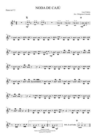 &
#
42 ∑
%
œ> œ>
Œ
F
œ> œ>
Œ œ> œ>
Œ ∑ œb
>
œ
>
Œ œb
>
œ
>
Œ

œb
>
œ
>
Œ ≈œ œ
J
œ. ‰
P
&
#10
‰ œœ‰ œœ ‰ œœ‰ œœ ‰ œœ‰ œœ ‰ œœ‰ œœ ‰ œœ‰ œœ ‰ œœ‰ œœ ‰ œœ‰ œœ ‰ œœ‰ œœ
&
#18
‰ œœ‰ œœ ‰ œœ‰ œœ ‰ œœ‰ œœ ‰ œœœ œ ‰ œœ‰ œœ
P
‰ œœ‰ œœ ‰ œœ‰ œœ ‰ œœ‰ œœ
&
#26
‰ œœ‰ œœ ‰ œœ‰ œœ ˙ œ œ ‰ œœ‰ œœ ‰ œœ‰ œœ ‰ œœ‰ œœ ‰ œœ‰ œœ ‰ œœ‰ œœ
&
#35
‰ œœ‰ œœ ‰ œœ‰ œœ ≈œ. œœœœ≈ ‰ œœ‰ œœ ‰ œœ‰ œœ ‰ œœ‰ œœ ‰ œœ‰ œœ ‰ œœ‰ œœ
&
#43
‰ œœ‰ œœ ˙ œ œ ‰ œœ‰ œœ ‰ œœ‰ œœ ‰ œœ‰ œœ ‰ œœ‰ œœ ‰ œœ‰ œœ ‰ œœ‰ œœ
&
# ..
52
‰ œœ‰ œœ œ œ ‰ œœ‰ œœ ‰ œœ‰ œœ ‰ œœ‰ œœ œ œ ‰ œœ‰ œœ ‰ œœ‰ œœ
&
# ..
60
‰ œ œ ‰ œ œ
1.
‰ œ œ ‰ œ œ
2.
D.S. 2x al Coda‰ œ œ Œ
F

œ
>
œ
>
Œ
NODA DE CAJÚ
Luiz Fidelis
Diógenes Catunda
Banda de Música Joaquim Catunda Sobrinho
Ipueiras-CE, 27/06/2014
Horn in F 2
Arr.: Diógenes Catunda
 