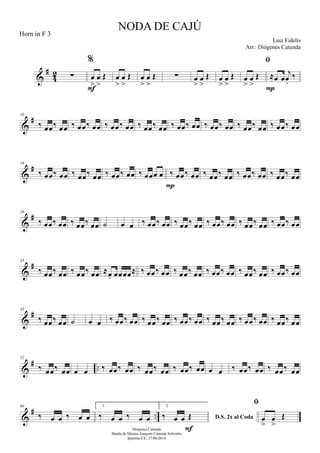 &
#
42 ∑
%
œ
>
œ
>
Œ
F
œ
>
œ
>
Œ œ
>
œ
>
Œ ∑ œ
>
œ
>
Œ œ
>
œ
>
Œ

œ
>
œ
>
Œ ≈œ œ
j
œ.
‰
P
&
#10
‰ œœ‰ œœ ‰ œœ‰ œœ ‰ œœ‰ œœ ‰ œœ‰ œœ ‰ œœ‰ œœ ‰ œœ‰ œœ ‰ œœ‰ œœ ‰ œœ‰ œœ
&
#18
‰ œœ‰ œœ ‰ œœ‰ œœ ‰ œœ‰ œœ ‰ œœœ œ ‰ œœ‰ œœ
P
‰ œœ‰ œœ ‰ œœ‰ œœ ‰ œœ‰ œœ
&
#26
‰ œœ‰ œœ ‰ œœ‰ œœ ˙ œ œ ‰ œœ‰ œœ ‰ œœ‰ œœ ‰ œœ‰ œœ ‰ œœ‰ œœ ‰ œœ‰ œœ
&
#35
‰ œœ‰ œœ ‰ œœ‰ œœ ≈œ. œœœœ≈ ‰ œœ‰ œœ ‰ œœ‰ œœ ‰ œœ‰ œœ ‰ œœ‰ œœ ‰ œœ‰ œœ
&
#43
‰ œœ‰ œœ ˙ œ œ ‰ œœ‰ œœ ‰ œœ‰ œœ ‰ œœ‰ œœ ‰ œœ‰ œœ ‰ œœ‰ œœ ‰ œœ‰ œœ
&
# ..
52
‰ œœ‰ œœ œ œ ‰ œœ‰ œœ ‰ œœ‰ œœ ‰ œœ‰ œœ œ œ ‰ œœ‰ œœ ‰ œœ‰ œœ
&
# ..
60
‰ œ œ ‰ œ œ
1.
‰ œ œ ‰ œ œ
2.
D.S. 2x al Coda‰ œ œ Œ
F

œ
>
œ
>
Œ
NODA DE CAJÚ
Luiz Fidelis
Diógenes Catunda
Banda de Música Joaquim Catunda Sobrinho
Ipueiras-CE, 27/06/2014
Horn in F 3
Arr.: Diógenes Catunda
 
