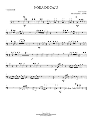 ? 42 ∑
%
œ> œ>
Œ
F
œ> œ>
Œ
œ> œ>
Œ œ> œ>
Œ
œ> œ>
Œ
œ> œ>
Œ

œ> œ>
Œ ≈
œ œ
J
œ.
‰
P
?
10
‰ J
œ. œ œ
‰
œ œ œ
Œ ∑ ‰ J
œ. œ œ œ œ œ
Œ ∑ ‰ J
œ. œ œ
‰
œ œ œ
Œ ∑
?
19
‰ J
œ.
≈ R
œ
‰
œ œ œ œ
Œ ∑ Œ
œ œ
P
œ œ. œ œ œ œ.
Œ
œ œ œ œ. œ œ œ œ.
Œ
œ œ
?
27
œ
œ. œ œ œ œ. 2
˙
p
˙ ˙ ˙ ˙ ˙ ˙
≈
œ. œ œ œ œ
≈ Œ
œ œ
?
39 œ
Œ Œ
œ œ œ
Œ Œ
œ œ œ
Œ ∑ Œ ≈œœœ
F
J
œ
‰ Œ ≈œ œœœœœ œ œ
Œ
? ..
49
≈œ œœ œœ œ œ œœœ
≈Œ ≈œ œœœœœ ˙ ∑ ∑ ≈
œœœœ
F
œ œ œ œ œ Œ
? ..
58
∑ ≈
œ œ œ œ œ œ œ œ
1.
œ Œ
2.
D.S. 2x al Codaœ Œ
F
 œ> œ>
Œ
NODA DE CAJÚ
Luiz Fidelis
Diógenes Catunda
Banda de Música Joaquim Catunda Sobrinho
Ipueiras-CE, 27/06/2014
Trombone 1
Arr.: Diógenes Catunda
 