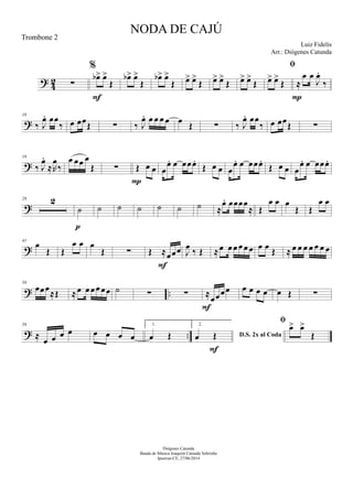 ? 42 ∑
%
œb> œ>
Œ
F
œb> œ>
Œ
œb> œ>
Œ œ> œ>
Œ œ> œ>
Œ œ> œ>
Œ

œ> œ>
Œ ≈
œ œ
J
œ.
‰
P
?
10
‰ J
œ. œœ
‰ œ œœ
Œ ∑ ‰ J
œ. œ œ œ œ œ
Œ ∑ ‰ J
œ. œœ
‰ œ œœ
Œ ∑
?
19
‰ J
œ.
≈R
œ
‰
œ œœ œ
Œ ∑ Œ œ œ
P
œ
œ. œ œœœ.
Œ œ œ œ
œ. œ œœœ.
Œ œ œ œ
œ. œ œœœ.
?
28 2
˙
p
˙ ˙ ˙ ˙ ˙ ˙ ≈
œ. œœœœ
≈ Œ
œ œ œ
Œ Œ
œ œ
?
41
œ
Œ Œ
œ œ œ
Œ ∑ Œ ≈œœœ
F
J
œ
‰ Œ ≈œ œ œ œ œ œ œ œ
Œ ≈ œ œ œ œ œ œ œ
? ..
50
œœœ
≈Œ ≈œ œ œœ œœ ˙ ∑ ∑ ≈
œœœœ
F
œ œ œ œ œ Œ ∑
? ..
59
≈
œ œ œ œ œ œ œ œ
1.
œ Œ
2.
D.S. 2x al Codaœ Œ
F

œ> œ>
Œ
NODA DE CAJÚ
Luiz Fidelis
Diógenes Catunda
Banda de Música Joaquim Catunda Sobrinho
Ipueiras-CE, 27/06/2014
Trombone 2
Arr.: Diógenes Catunda
 