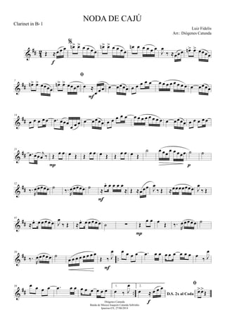 &
## 42 Œ ≈œ œ œ
f
%
œn> œ> œ œ œ œ
œn> œ> œ œ œ œ
œn œ œ œ œ œ
J
œ
‰ ≈œœœ œn> œ> œœœœ
&
##
7
œn> œ> œœœœ

œn> œ> œœœœ œ ≈
œ œ œ
F
œ œœœœ œ œ œ œ œ œ œ œ œ œ œ œ œ œ œœœœ
&
##
14
œ œ œ œ œ .œ œœœ
œ œ œ œ œœœœ œ œ œ œ œ œ œ œ œ œ œ œ œ œ œœœœ œ œ œ œ œ
&
##
21
.œ œœ j
œ ‰ Œ œ œ
P
œ Œ Œ œ œ œ Œ Œ œ œ œ Œ
˙ œ œœ œ œ œœœ ˙
p
˙
&
##
32
‰.
R
œœœœœ ˙
‰.
R
œœœœœ ˙
≈
œ. œ œ œ œ
≈
F
Œ ≈œœœ J
œ
‰ Œ ≈œœœœœœœ J
œ
‰ Œ
&
##
41
≈œ. œ œ œ œ œ J
œ
‰ Œ ≈œ. œ œ œ œ œ ˙ ∑ Œ
œ œ
P
œ
Œ ‰.
R
œœœœ œ ˙
&
## ..
50
‰.
R
œœœœœ ˙
œ œ œ œ œ œ œ œ
Œ ‰ J
œ
F
œ œ œ œ .œ œ œ œ œ œ œ œ œ œ
‰ J
œ
&
## ..
58 œ œ œ œ .œ œ œ œ œ œ œ œ œ
1.
œ ‰ J
œ 2.
D.S. 2x al Coda
œ ≈ œ œ œ
f

œ>œ>
Œ
NODA DE CAJÚ
Luiz Fidelis
Diógenes Catunda
Banda de Música Joaquim Catunda Sobrinho
Ipueiras-CE, 27/06/2014
Clarinet in Bb 1
Arr.: Diógenes Catunda
 