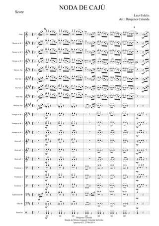 &
&
&
&
&
&
&
&
&
&
&
&
&
&
&
?
?
?
?
?

##
##
##
##
###
###
##
##
#
##
##
##
#
#
#
##
##
4
2
4
2
42
4
2
42
4
2
42
4
2
42
4
2
4
2
4
2
4
2
4
2
42
4
2
42
4
2
42
4
2
42
Flute
Clarinet in Bb 1
Clarinet in Bb 2
Clarinet in Bb 3
Soprano Sax
Alto Sax 1
Alto Sax 2
Tenor Sax
Baritone Sax
Trumpet in Bb 1
Trumpet in Bb 2
Trumpet in Bb 3
Horn in F 1
Horn in F 2
Horn in F 3
Trombone 1
Trombone 2
Trombone 3
Euphonium Bb
Tuba Bb
Drum Set
Œ ≈œ œ œ
Œ ≈œ œ œ
Œ ≈œ œ œ
Œ ≈œ œ œ
Œ ≈œ œ œ
Œ ≈œ œ œ
Œ ≈œ œ œ
Œ ≈œ œ œ
Œ ≈œ œ œ
∑
∑
∑
∑
∑
∑
∑
∑
∑
Œ ≈œ œ œ
∑
∑
f
f
f
f
f
f
f
f
F
f
%œ> œ> œ œb œ œ
œn> œ> œ œ œ œ
œn> œ> œ œ œ œ
œ> œ> œ œn œ œ
œn> œ> œ œ œ œ
œ> œ> œ œn œ œ
œn> œ> œ œ œ œ
œn> œ> œ œ œ œ
œn
>
œ
>
Œ
œ> œ>
Œ
œn> œ>
Œ
œ
>
œ
>
Œ
œn> œ>
Œ
œ> œ>
Œ
œ
>
œ
>
Œ
œ> œ>
Œ
œb> œ>
Œ
œ> œ>
Œ
œn> œ>
Œ
œn
>
œ
>
Œ
x
œœ
x
œœ Œ
F
F
F
F
F
F
F
F
F
F
F
œ> œ> œ œb œ œ
œn> œ> œ œ œ œ
œn> œ> œ œ œ œ
œ> œ> œ œn œ œ
œn> œ> œ œ œ œ
œ> œ> œ œn œ œ
œn> œ> œ œ œ œ
œn> œ> œ œ œ œ
œn
>
œ
>
Œ
œ> œ>
Œ
œn> œ>
Œ
œ
>
œ
>
Œ
œn> œ>
Œ
œ> œ>
Œ
œ
>
œ
>
Œ
œ> œ>
Œ
œb> œ>
Œ
œ> œ>
Œ
œn> œ>
Œ
œn œ Œ
x
œœ
x
œœ Œ
œ> œ> œ œb œ œ
œn œ œ œ œ œ
œn œ œ œ œ œ
œ> œ> œ œn œ œ
œn œ œ œ œ œ
œ> œ> œ œn œ œ
œn œ œ œ œ œ
œn œ œ œ œ œ
œn
>
œ
>
Œ
œ> œ>
Œ
œn> œ>
Œ
œ
>
œ
>
Œ
œn> œ>
Œ
œ> œ>
Œ
œ
>
œ
>
Œ
œ> œ>
Œ
œb> œ>
Œ
œ> œ>
Œ
œn> œ>
Œ
œn œ Œ
x
œœ
x
œœ Œ
J
œb
‰ ≈ œ œ œ
J
œ
‰ ≈ œ œ œ
J
œ
‰ ≈ œ œ œ
J
œn ‰ ≈
œ œ œ
J
œ
‰ ≈ œ œ œ
J
œn
‰ ≈ œ œ œ
J
œ ‰ ≈
œ œ œ
J
œ
‰ ≈ œ œ œ
œ> œ>
≈
œ œ œ
∑
∑
∑
∑
∑
∑
œ> œ>
Œ
œ> œ>
Œ
œ
>
œ
>
Œ
œ> œ>
≈ œ œ œ
œ œ Œ
xœœ
xœœ Œ
œ> œ> œ œb œ œ
œn> œ> œ œ œ œ
œn> œ> œ œ œ œ
œ
>
œ
>
œ œn œ œ
œn> œ> œ œ œ œ
œ> œ> œ œn œ œ
œn> œ>
œ œ œ œ
œn> œ> œ œ œ œ
œn> œ>
Œ
œn> œ>
Œ
œ> œ>
Œ
œ
>
œ
>
Œ
œ> œ>
Œ
œb
>
œ
>
Œ
œ
>
œ
>
Œ
œ> œ>
Œ
œ> œ>
Œ
œb> œ>
Œ
œn œ
Œ
œ œ Œ
x
œœ
x
œœ Œ
œ> œ> œ œb œ œ
œn> œ> œ œ œ œ
œn> œ> œ œ œ œ
œ
>
œ
>
œ œn œ œ
œn> œ> œ œ œ œ
œ> œ> œ œn œ œ
œn> œ>
œ œ œ œ
œn> œ> œ œ œ œ
œn> œ>
Œ
œn> œ>
Œ
œ> œ>
Œ
œ
>
œ
>
Œ
œ> œ>
Œ
œb
>
œ
>
Œ
œ
>
œ
>
Œ
œ> œ>
Œ
œ> œ>
Œ
œb> œ>
Œ
œn œ
Œ
œ œ Œ
x
œœ
x
œœ Œ

œ> œ> œ œb œ œ
œn> œ> œ œ œ œ
œn> œ> œ œ œ œ
œ
>
œ
>
œ œn œ œ
œn> œ> œ œ œ œ
œ> œ> œ œn œ œ
œn> œ>
œ œ œ œ
œn> œ> œ œ œ œ
œn> œ>
Œ
œn> œ>
Œ
œ> œ>
Œ
œ
>
œ
>
Œ
œ> œ>
Œ
œb
>
œ
>
Œ
œ
>
œ
>
Œ
œ> œ>
Œ
œ> œ>
Œ
œb> œ>
Œ
œn œ
Œ
œ œ Œ
x
œœ
x
œœ Œ
œN ≈ œ œ œ
œ ≈
œ œ œ
œ ≈
œ œ œ
œa ≈
œ œ œ
œ ≈
œ œ œ
œa ≈ œ œ œ
œ ≈ œ œ œ
œ Œ
œ Œ
≈
œ œ
J
œ.
‰
≈ œ œ
J
œ.
‰
≈ œ œ
j
œ. ‰
≈ œ œ
J
œ.
‰
≈ œ œ
J
œ. ‰
≈ œ œ
j
œ.
‰
≈
œ œ
J
œ.
‰
≈
œ œ
J
œ.
‰
≈ œ œ
J
œ.
‰
œ
Œ
œ Œ
x
œœ Œ
F
F
F
F
P
P
P
P
P
P
P
P
P
P
P
F
F
F
NODA DE CAJÚ
Luiz Fidelis
Diógenes Catunda
Banda de Música Joaquim Catunda Sobrinho
Ipueiras-CE, 27/06/2014
Score
Arr.: Diógenes Catunda
 