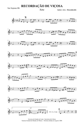 & b c j
œ œ œ
%
œ
.œ œ œ Œ
œ
.œ œ œ
œ
œ œ ˙# ‰ œ œ œb
& b
4
˙ ‰ œ œ œ œ œ œ œ œ œ œ œ ˙ ‰ œ œ# œ œ œ# œ œ œ œ œ œb
& b
8
˙ ‰ œ œ œ œ
.œ œ œ Œ œ
.œ œ œ
œ
œ œ ˙# ‰ œ œ œb
& b
12
˙ Œ
œ œ œ# œ œ œ œ œ œ œ œ œ œ œ Œ
ﬁ
œ œ# œ œ œ œ œ œ
& b ..
16
˙
‰ œ œ œ œ Œ ‰ œ œ œ œ œ œ œ œ œ œ œ œ œ œ œ œ œ
& b
20
œ œ œ œ œ
œ œ œ ˙
‰ œ œ œb ˙ œ œ œ œ# ˙ ‰ œ œn œb
& b
24
˙ ‰ œ œ œ ˙ ‰ œ œ œ œ œ œ œ œn œb œ œ# œ œ œb œ œ
& b
28
˙ œ
œ œ œ# œ œ œ œ œ œ œ œ œ œ œ œ œ œ œ œ œ œ
& b ..
32
1.
˙ œ
œ œ œ
2.
D.S. 2x e Coda˙ œ œ œ œ
ﬁ
œ œ œ Œ
RECORDAÇÃO DE VIÇOSA
Autor e Arr.: Desconhecido
Governo do Estado do Ceará - Secretaria da Cultura
Sistema Estadual de Bandas de Música - Partitura editada em Agosto/ 2008
Sax Soprano Bb
Xote
 