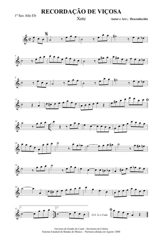 & c
%
J
œ œ œ ˙ ‰ œ œ œ ˙ ‰ œ œ œ ˙#
‰ œ œ œb
&
4
˙ ‰ œ œ œ œ œ œ œ œ œ œ œ ˙ ‰ œ œ# œ œ œ# œ œ œ œ œ œb
&
8
˙ ‰ œ œ œ ˙ ‰ œ œ œ
˙ ‰ œ œ œ ˙#
‰ œ œ œb
&
12
˙ Œ œ œ œ# œ œ œ œ œ œ œ œ œ œ œ Œ
ﬁœ œ# œ œ œ œ œ œ
& ..
16
˙
‰
œ œ œ œ
Œ ‰ œ œ œ œ œ œ œ œ œ œ œ œ œ œ œ œ œ
&
20 œ œ œ œ œ
œ œ œ ˙
‰
œ œ œb ˙ œ œ œ œ# ˙
‰
œ œ# œn
&
24
˙ ‰
œ œ œ ˙
‰ œ œ œ œ œ œ œ œn œb œ œ# œ œ œb œ œ
&
28 ˙ œ
œ œ œ# œ œ œ œ œ œ œ œ œ œ œ œ œ œ œ œ œ œ
& ..
32
1.
˙ œ œ œ œ 2.
D.S. 2x e Coda
˙ œ œ œ œ
ﬁ œ œ œ œ œ Œ
RECORDAÇÃO DE VIÇOSA
Autor e Arr.: Desconhecido
Governo do Estado do Ceará - Secretaria da Cultura
Sistema Estadual de Bandas de Música - Partitura editada em Agosto/ 2008
1º Sax Alto Eb
Xote
 