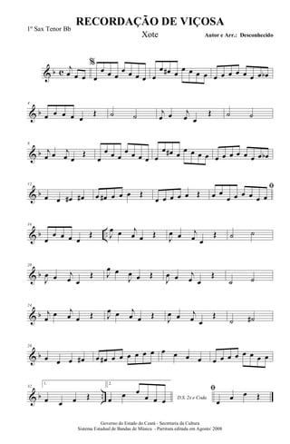 & b c
%j
œ œ œ œ
œ œ œ
œ œ œ œ œ
œ œ# œ
œ œ œ œ œ œ œ œ œ œ œ œb
& b
4
œ œ œ œ œ
Œ ˙ ˙ j
œ œ j
œ œ
Œ ˙ ˙
& b
8
j
œ œ j
œ œ
Œ
œ
œ œ œ
œ œ œ œ œ
œ œ# œ
œ œ œ œ œ œ œ œ œ œ œ œb
& b
12
œ œ œ# œ# œ œ# œ œ œ Œ
œ œ œ œ œ Œ
ﬁ
œ œ
œ œ œ œ œ œ
& b ..
16
œ
œ œ œ œ
Œ J
œ œ j
œ œ Œ
J
œ œ j
œ œ
Œ ˙ ˙
& b
20
J
œ œ j
œ œ
Œ J
œ œ
J
œ œ Œ
J
œ œ j
œ œ
Œ
˙ ˙
& b
24
j
œ
œ j
œ œ Œ J
œ œ j
œ œ Œ
J
œ œ j
œ œ
Œ
˙ ˙#
& b
28
œ œ œ œ# œ œ# œ œ œ œ œ œ œ œ œ œ œ œ œ œ œ œ œ œ
& b ..
32
1.
œ œ œ Œ
2.
D.S. 2x e Codaœ
œ œ
œ œ œ
ﬁ
œ œ œ Œ
RECORDAÇÃO DE VIÇOSA
Autor e Arr.: Desconhecido
Governo do Estado do Ceará - Secretaria da Cultura
Sistema Estadual de Bandas de Música - Partitura editada em Agosto/ 2008
1º Sax Tenor Bb
Xote
 