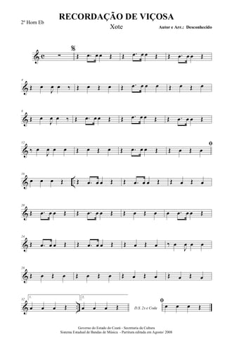 & c
%
∑ Œ .œ œ œ Œ Œ .œ œ œ Œ Œ .œ œ œ Œ
&
4
Œ œ
J
œ œ ‰ Œ œ Œ œ Œ .œ œ œ œ Œ œ Œ œ
&
8
Œ œ
J
œ œ ‰ Œ .œ œ œ Œ Œ .œ œ œ Œ Œ .œ œ œ Œ
&
12
‰ œ
J
œ œ œ Œ œ Œ œ Œ .œ œ œ Œ
ﬁ
Œ œ Œ œ
& ..
16
œ œ œ Œ Œ .œ œ œ Œ Œ .œ œ œ Œ Œ œ Œ œ
&
20
Œ .œ œ œ Œ Œ .œ œ œ Œ Œ œ Œ œ œ .œ œ œ Œ
&
24
Œ .œ œ œ Œ Œ .œ œ œ Œ Œ œ Œ œ ‰ œ
J
œ œ œ
&
28
Œ œ Œ œ Œ œ Œ œ Œ œ Œ œ Œ œ Œ œ
& ..
32
1.
œ œ œ Œ
2.
D.S. 2x e Codaœ œ œ Œ
ﬁ
œ œ œ Œ
RECORDAÇÃO DE VIÇOSA
Autor e Arr.: Desconhecido
Governo do Estado do Ceará - Secretaria da Cultura
Sistema Estadual de Bandas de Música - Partitura editada em Agosto/ 2008
2º Horn Eb
Xote
 