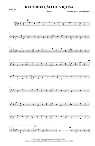 ? c
%
‰ Œ œ œ œ Œ
œ œ œ
Œ œ# Œ œ Œ
?
4
j
œ œ j
œ œ Œ œ Œ œ Œ
œ œ œ
Œ œ Œ œ Œ
?
8
j
œ œ j
œ œ Œ
œ œ œ
Œ
œ œ œ
Œ œ# Œ œ Œ
?
12
œ œ œ œ# œ Œ œ Œ œ œ œ Œ
ﬁ
œ Œ œ# Œ
? ..
16
œ œ
œ Œ œ œ œ Œ œ œ œ
Œ œ Œ œ Œ
?
20
œ œ œ Œ œ œ œ
Œ
œ œ œ Œ œ Œ œ Œ
?
24
j
œ
œ
J
œ œ Œ œ œ œ Œ œ œ œ
Œ œ# Œ œ Œ
?
28
œ œ œ œ œ Œ œ Œ œ œ œ œ œ Œ œ Œ
? ..
32
1.
j
œ
œ
J
œ œ Œ
2.
D.S. 2x e Coda
j
œ
œ
J
œ j
œ ‰ Œ
ﬁ
œ œ œ Œ
RECORDAÇÃO DE VIÇOSA
Autor e Arr.: Desconhecido
Governo do Estado do Ceará - Secretaria da Cultura
Sistema Estadual de Bandas de Música - Partitura editada em Agosto/ 2008
Tuba Eb
Xote
 