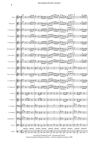 &
&
&
&
&
&
&
&
&
&
&
&
&
&
?
?
?
?
ã
bb
b
b
b
b
b
b
b
b
b
bb
b
bb
b
bb
b
..
..
..
..
..
..
..
..
..
..
..
..
..
..
..
..
..
..
..
Flauta
Requinta Eb
1º Clarinete Bb
2º Clarinete Bb
3º Clarinete Bb
Sax Soprano Bb
1º Sax Alto Eb
2º Sax Alto Eb
1º Sax Tenor Bb
2º Sax Tenor Bb
1º Trompete Bb
2º Trompete Bb
1º Horn Eb
2º Horn Eb
1º Trombone
2º Trombone
Bombardino C
Tuba Eb
Bateria
17
œ
Œ ‰
œ œ œ
œ
Œ ‰ œ œ œ
œ
Œ ‰ œ œ œ
œ
Œ ‰ œ œ œ
œ
Œ ‰ œ œ œ
œ
Œ ‰ œ œ œ
œ
Œ ‰ œ œ œ
œ
Œ ‰ œ œ œ
J
œ œ j
œ œ Œ
œ
Œ ‰ œ œ œ
17
œ
Œ ‰ œ œ œ
œ
Œ ‰ œ œ œ
Œ .œ œœ Œ
Œ .œ œœ Œ
J
œ œ
J
œ œ Œ
J
œ œ
J
œ œ Œ
J
œ œ
J
œ œ Œ
œ œ œ Œ
17
y y y
œ
y y y y y
œ Œ œ œ
œ œ œ œ œ œ
œ œ œ œ œ œ
œ œ œ œ œ œ
œ œ œ œ œ œ
œ œ œ œ œ œ
œ œ œ œ œ œ
œ œ œ œ œ œ
œ œ œ œ œ œ
J
œ œ j
œ œ
Œ
œ œ œ œ œ œ
œ œ œ œ œ œ
œ œ œ œ œ œ
Œ .œ œœ Œ
Œ .œ œœ Œ
J
œ œ
J
œ œ Œ
J
œ
œ
J
œ œ Œ
J
œ œ
J
œ œ Œ
œ œ œ Œ
y y y
œ
y y y y y
œ Œ œ œ
œ œ œ œ œ œ œ œ
œ œ œ œ œ œ œ œ
œ œ œ œ œ œ œ œ
œ œ œ œ œ œ œ œ
œ œ œ œ œ œ œ œ
œ œ œ œ œ œ œ œ
œ œ œ œ œ œ œ œ
œ œ œ œ œ œ œ œ
˙ ˙
œ œ œ œ œ œ œ œ
œ œ œ œ œ œ œ œ
œ œ œ œ œ œ œ œ
Œ œ Œ œ
Œ œ Œ œ
˙ ˙
˙ ˙
˙ ˙
œ Œ œ Œ
y y y
œ
y y y y y
œ Œ œ œ
œ œ œ œ œ
œ œ œ
œ œ œ œ œ
œ œ œ
œ œ œ œ œ
œ œ œ
œ œ œ œ œ
œ œ œ
œ œ œ œ œ
œ œ œ
œ œ œ œ œ
œ œ œ
œ œ œ œ œ
œ œ œ
œ œ œ œ œ
œ œ œ
J
œ œ j
œ œ
Œ
œ œ œ œ œ
œ œ œ
œ œ œ œ œ
œ œ œ
œ œ œ œ œ
œ œ œ
Œ .œ œœ Œ
Œ .œ œœ Œ
J
œ œ
J
œ œ Œ
J
œ œ
J
œ
œ Œ
J
œ œ
J
œ œ Œ
œ œ œ Œ
y y y
œ
y y y y y
œ Œ œ œ
˙
‰
œ œ œ∫
˙
‰
œ œ œb
˙
‰ œ œ œb
˙ ‰ œ œ œb
˙ ‰ œ œ œb
˙
‰ œ œ œb
˙
‰
œ œ œb
˙
‰
œ œ œb
J
œ œ
J
œ œ Œ
˙ ‰ œ œ œb
˙
‰ œ œ œb
˙ ‰ œ œ œb
Œ .œ œ œ Œ
Œ .œ œ œ Œ
J
œ œ
J
œ œ Œ
J
œ œ
J
œ œ Œ
J
œ œ
J
œ œ Œ
œ œ œ
Œ
y y y
œ
y y y y y
œ Œ œ œ
4
RECORDAÇÃO DE VIÇOSA
Governo do Estado do Ceará - Secretaria da Cultura
Sistema Estadual de Bandas de Música - Partitura editada em Agosto/ 2008
 