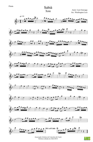 & b 4
2 ‰
œ œ œ œ œ œ
q = 90
% ˙
‰
œ œ œ œ œ œ ˙
≈
œ œ œ œ œ œ œ œ œ œ œ œ œœ
& b
7
œ œ œ# œ œ œ œ J
œ
‰ Œ
ﬁ
J
œ
‰
œ œ œœ œ œ œ œ œ œ œ œ#
J
œ
‰ Œ
˙ œ œ
& b
14
œ œ œœœ ˙ œ œ
Œ
œ œ
Œ œ œ œ œœœ œ œ œ œ œœ œœ ˙
‰
œ œ œœœœ
& b
22
˙
≈
œ œ œ œœœœ œ œ œ œœ œœ œ œœœœœ œ# œ œ œ œ œ
Œ
œ œ œ# œ
& b
30
œ œ œ œ œ œ# œ ˙ œ œ œ œ .œ œ .œ œ œ œ œ œ ˙ œ œ œ œœœœ ˙
& b
39
œ œ œ œœœœ ˙ œ œ œ œœœœ œ .œ œ ˙ ˙# œ œ œœœ
J
œ
‰ Œ
˙
& b
48
˙ œ œ ˙ œ œ Œ œ œ Œ œ œ œœœ
J
œ ‰ Œ œœœœœ
œ œ œ# œ œ
& b
57
œ œ ˙ ‰ J
œ ‰ J
œ ‰ J
œ ‰ J
œ œ œ œ œ œ
Œ
œ œ œ# œ
& b
65
œ œ œ œ œ œ# œ ˙ œ œ œ œ .œ œ .œ œ œ œ œ œ ˙ œ œ œ œ œ œ œ
& b
73
˙ œ œ œ œ œ œ œ ˙ œ œ œ œ œ œ œ œ .œ œ ˙ ˙#
& b
80 œ œ œ œ œ D.S. al Coda
œ œ œ œ œ œ œ ﬁœ œ œ œ œ œ œ œ#
J
œ
‰ Œ
Sabiá
Autor: Luiz Gonzaga
Associação Artística de Concertos do Ceará
Partitura editada em Abril/2014
Flauta
Arr.: Washington Luiz
Xote
 