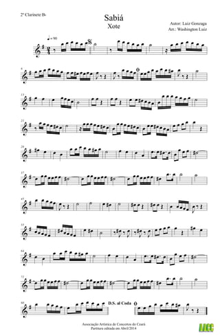 &
#
4
2 ‰
œ œ œ œ œ œq = 90
% ˙
‰
œ œ œ œ œ œ ˙
≈
œ œ œ œ œ œ œ
&
#6
œ œ œ œ œ œ œ œ œ œ# œœœœ
J
œ
‰ Œ
ﬁ
J
œ
‰
œ œ œœ œœœ œ œ œ œ œ# J
œ
‰ Œ
˙
&
#13
œ œ œ œœœœ ˙ œ œ Œ œ œ Œ œ œ œ# œ œœ œ
œ œ œ œ œ œ œ ˙
&
#21
‰
œ œ œœ œ# œ ˙ ≈
œœ œ œœ œ# œ œ
œ œœ œ œ# œ œ œœ œ# œ œœ
œ œ œ œ œ
Œ
&
#28
œ# œ œ œ
œ œ œ œ œ œ# œ ˙ œ œ œ œ .œ œ .œ# œ œ
œ œ œ ˙#
&
#37
œ œœ œœœ œ ˙# œ œœœœ œœ ˙# œ œœœ œœ œ œ#
.œ œ ˙ ˙
&
#45 œ œ œ œœ
J
œ ‰ Œ ˙ ˙ œ œ# ˙ œ# œ Œ œ# œ Œ œ œœœœ J
œ ‰ Œ
&
#55
œœœœœ
œ# œœœœ
œ œ# ˙ ‰ J
œ# ‰ J
œ ‰ J
œ# ‰ J
œ œ œ œ œ œ
Œ
œ# œ
&
#64
œ œ
œ œ œ œ œ œ# œ ˙ œ œ œ œ .œ œ .œ# œ œ
œ œ œ ˙#
&
#72
œ œœœœ œœ ˙# œ œœœ œœœ ˙# œ œœœ œœ œ œ#
.œ œ ˙ ˙
&
#80 œ œ œ œ œ D.S. al Coda
œ œ œ œ œ œ œ ﬁœ œ œ œ œ œ œ œ# J
œ
‰ Œ
Sabiá
Autor: Luiz Gonzaga
Associação Artística de Concertos do Ceará
Partitura editada em Abril/2014
2º Clarinete Bb
Arr.: Washington Luiz
Xote
 
