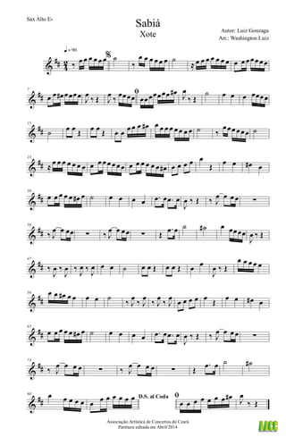 &
## 4
2 ‰ œ œ œ œ œ œ
q = 90
% ˙
‰
œ œ œ œ œ œ ˙
≈ œ œ œ œ œ œ œ œ œ œœœ œœ
&
##
7
œ œ œ# œœœœ
J
œ
‰ Œ
ﬁ
J
œ
‰
œœœœ œœœœœœœ œ# J
œ
‰ Œ
˙ œ œ œ œœœœ
&
##
15
˙ œ œ Œ œ œ Œ œ œ œ œ œ œ# œ œ œ œ œ œ œ œ ˙ ‰
œœœ œœœ ˙
&
##
23
≈
œ œ œ œ œ œ œ œ œ œ œ œ œœ œ œ œ œ œ œ œ# œ œ œ œ œ
Œ
œ œ œ# œ
&
##
30
œ œ œ œ œ œ# œ ˙ œ œ œ œ .œ œ .œ œ
J
œ ‰ Œ ‰ J
œ œ œ œ ∑
&
##
38
‰ J
œ œ œœ ∑ ‰ J
œ œ œœ ∑ Œ
.œ œ ˙ ˙# œ œœœœ
J
œ ‰ Œ
&
##
47
‰
J
œ ‰
J
œ ‰
J
œ ‰
J
œ œ œ ˙ œ œ Œ œ œ Œ œ œ
J
œ ‰ Œ
œ œ œ œ œ
&
##
56 œ œ œ# œ œ œ œ ˙
‰ J
œ
‰ J
œ
‰ J
œ
‰ J
œ
œ œ œ œ œ
Œ
œ œ œ# œ
&
##
65
œ œ œ œ œ œ# œ ˙ œ œ œ œ .œ œ .œ œ
J
œ ‰ Œ ‰ J
œ œ œ œ ∑
&
##
73
‰ J
œ œ œ œ ∑ ‰ J
œ œ œ œ ∑ Œ
.œ œ ˙ ˙#
&
##
80 œ œ œ œ œ
D.S. al Coda
œ œ œ œ œ œ œ ﬁ
œ œ œ œ œ œ œ œ# J
œ
‰ Œ
Sabiá
Autor: Luiz Gonzaga
Associação Artística de Concertos do Ceará
Partitura editada em Abril/2014
Sax Alto Eb
Arr.: Washington Luiz
Xote
 