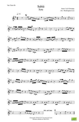 &
#
4
2 ∑
q = 90
% .œn œœœœ œ œ#
œ
œ œœœ œœœ J
œ ‰ Œ J
œ
‰ Œ J
œ ‰ Œ
&
#8
œ œ œ# œ œ œ œ
ﬁ
J
œ ‰ œœœœ œ
œ J
œ ‰ Œ ˙ ˙
œ œ ˙
.œ œ .œ# œ
&
#17
œ œ# œ œ œ œ œœ
J
œ ‰ Œ œ œœœœ ˙ œœœœœœœœ ˙ œ# œ Œ œ# œ Œ
&
#26
œ œ œ œ œ Œ œn œ œ œ œ œ
3
3
˙
.œ œ .œ œ ˙ œ œ œ œ œb ˙
&
#34
œœœ œ# œœœ œ#
J
œ ‰ Œ Œ .œ œ ˙ Œ .œ œ ˙ Œ .œ œ ˙ Œ .œ œ ˙
&
#44
˙ œ œœœœ
j
œ
‰ Œ Œ œ œ ˙ Œ œ œ ˙
.œ œ .œ# œ .œ œ .œ œ
&
#53
œ
œœœœ
j
œ ‰ Œ ‰ œœœœœœ .œ œ œ# œ œ œ œ œ ˙ œ œœœœœœ
œ œ
&
#61
œ œ œ œ œ
œ Œ œn œ œ œ œ œ
3
3
˙
.œ œ .œ œ ˙ œ œ œ œ œb ˙
&
#69
œœœ œ# œœœ œ#
J
œ ‰ Œ Œ .œ œ ˙ Œ .œ œ ˙ Œ .œ œ ˙ Œ .œ œ ˙
&
#79
˙ œ œ œ œ œ
D.S. al Coda
j
œ ‰ Œ
ﬁ
œ œ J
œ ‰ Œ
Sabiá
Autor: Luiz Gonzaga
Associação Artística de Concertos do Ceará
Partitura editada em Abril/2014
Sax Tenor Bb
Arr.: Washington Luiz
Xote
 