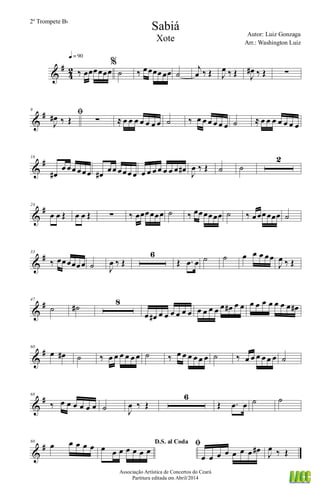&
#
4
2 ‰ œœœœœœ
q = 90
%
˙ ‰ œœœœœœ ˙
j
œ ‰ Œ J
œ ‰ Œ J
œ# ‰ Œ ∑
&
#9
ﬁ
J
œ# ‰ Œ ∑ ≈ œ œ œ œ œ œ œ ˙ ‰ œ œ œ œ œ œ ˙ ≈ œ œ œ œ œ œ œ
&
#16
œ#
œ œœ œœœ œ# œœ œœœ œ œ œ œ œ œ œ œ œ# J
œ ‰ Œ ˙ ˙
2
&
#24
œ œ Œ œ œ Œ ∑ ‰ œœœœœœ ˙ ‰ œœœœœœ ˙ ‰ œœœœœœ ˙
&
#33
‰ œœœœœœ ˙ J
œ ‰ Œ
6
Œ .œ œ ˙ ˙ œ œ œ œœ
J
œ ‰ Œ
&
#47
˙ ˙#
8
œ œ# œ œ œ œ œ œ œ œ œ œ œ œ# œ œ œ œ œ œ œ œ œ œ#
&
#60
œ œ# ˙ ‰ œ œ œ œ œ œ ˙ ‰ œ œ œ œ œ œ ˙ ‰ œ œ œ œ œ œ ˙
&
#68
‰ œ œ œ œ œ œ ˙ J
œ ‰ Œ
6
Œ .œ œ ˙ ˙
&
#80
œ œ œ œ œ D.S. al Coda
œ œ œ œ œ œ œ
ﬁ
œ œ œ œ œ œ œ œ#
J
œ ‰ Œ
Sabiá
Autor: Luiz Gonzaga
Associação Artística de Concertos do Ceará
Partitura editada em Abril/2014
2º Trompete Bb
Arr.: Washington Luiz
Xote
 
