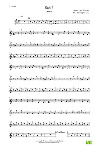 & 4
2 ∑
q = 90
%
‰ j
œ ‰ j
œ ‰ j
œ ‰ j
œ
.œ œ .œ œ
j
œ ‰ Œ j
œ ‰ Œ j
œ# ‰ Œ
J
œ ‰ Œ
&
9
ﬁj
œ# ‰ Œ ‰
j
œ ‰
j
œ
j
œ ‰ Œ ‰
j
œ ‰
j
œ ‰ j
œ# ‰ j
œ ‰
j
œ ‰
j
œ ‰
j
œ ‰
j
œ ‰ j
œ ‰ j
œ
&
17
‰ j
œ# ‰ j
œ ‰ j
œ ‰ j
œ
j
œ ‰ Œ ‰ j
œ ‰ j
œ ‰ j
œ# ‰ j
œ ‰ j
œ ‰ j
œ ‰ j
œ ‰ j
œ ‰ j
œ ‰ j
œ
&
25
‰ j
œ# ‰ j
œ ‰
j
œ ‰
j
œ
j
œ ‰ Œ ‰
j
œ ‰
j
œ ‰
j
œ ‰
j
œ ‰ j
œ ‰ j
œ ‰ j
œ ‰ j
œ ‰ j
œ ‰ j
œ
&
33
‰ j
œ ‰ j
œ ‰ j
œ ‰ j
œ
j
œ ‰ Œ ‰ j
œ# ‰ j
œ ‰ j
œ ‰ j
œ ‰ j
œ# ‰ j
œ ‰ j
œ ‰ j
œ ‰ j
œ# ‰ j
œ
&
41
‰
j
œ ‰
j
œ ‰ j
œ# ‰ j
œ ‰
j
œ ‰
j
œ ‰ j
œ# ‰ j
œ œ Œ ∑ ‰
j
œ ‰
j
œ ‰ j
œ# ‰ j
œ
&
49
‰ j
œ ‰ j
œ ‰ j
œ ‰ j
œ ‰ j
œ ‰ j
œ ‰ j
œ# ‰ j
œ ‰ j
œ ‰ j
œ
j
œ ‰ Œ ‰ j
œ ‰ j
œ ‰ j
œ# ‰ j
œ
&
57
‰
j
œ ‰
j
œ ‰
j
œ ‰
j
œ ‰ j
œ ‰ j
œ ‰ j
œ# ‰ j
œ ‰
j
œ ‰
j
œ
j
œ ‰ Œ ‰
j
œ ‰
j
œ
&
64
‰ j
œ ‰ j
œ ‰ j
œ ‰ j
œ ‰ j
œ ‰ j
œ ‰ j
œ ‰ j
œ ‰ j
œ ‰ j
œ ‰ j
œ ‰ j
œ
j
œ ‰ Œ
&
71
‰ j
œ# ‰ j
œ ‰
j
œ ‰
j
œ ‰ j
œ# ‰ j
œ ‰
j
œ ‰
j
œ ‰ j
œ# ‰ j
œ ‰
j
œ ‰
j
œ ‰ j
œ# ‰ j
œ
&
78
‰ j
œ ‰ j
œ ‰ j
œ# ‰ j
œ œ Œ
D.S. al Coda
∑
ﬁ
‰ j
œ ‰ j
œ
j
œ ‰ Œ
Sabiá
Autor: Luiz Gonzaga
Associação Artística de Concertos do Ceará
Partitura editada em Abril/2014
2º Horn F
Arr.: Washington Luiz
Xote
 