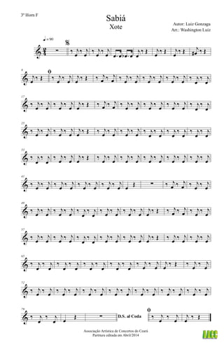 & 4
2 ∑
q = 90
%
‰ j
œ
‰ j
œ
‰ j
œ
‰ j
œ .œ œ .œb œ
j
œ
‰ Œ j
œ
‰ Œ j
œ
‰ Œ j
œ# ‰ Œ
&
9
ﬁ
j
œ ‰ Œ ‰ j
œ ‰ j
œ
j
œ ‰ Œ ‰ j
œ ‰ j
œ ‰ j
œ ‰ j
œ ‰ j
œ ‰ j
œ ‰ j
œ ‰ j
œ ‰ j
œ
‰ j
œ
&
17
‰ j
œ
‰ j
œ
‰ j
œ
‰ j
œ
j
œ
‰ Œ ‰ j
œ ‰ j
œ ‰ j
œ
‰ j
œ
‰ j
œ
‰ j
œ
‰ j
œ
‰ j
œ
‰ j
œ
‰ j
œ
&
25
‰ j
œ ‰ j
œ ‰ j
œ ‰ j
œ
j
œ ‰ Œ ‰ j
œ ‰ j
œ ‰ j
œ ‰ j
œ ‰ j
œ
‰ j
œ
‰ j
œ
‰ j
œ
‰ j
œ
‰ j
œ
&
33
‰ j
œ
‰ j
œ
‰ j
œ
‰ j
œ
j
œ
‰ Œ ‰ j
œ
‰ j
œ
‰ j
œ
‰ j
œ
‰ j
œ
‰ j
œ
‰ j
œ
‰ j
œ
‰ j
œ
‰ j
œ
&
41
‰ j
œ ‰ j
œ ‰ j
œ ‰ j
œ ‰ j
œ ‰ j
œ ‰ j
œ ‰ j
œ œ Œ ∑ ‰ j
œ ‰ j
œ ‰ j
œ ‰ j
œ
&
49
‰ j
œ
‰ j
œ
‰ j
œ
‰ j
œ
‰ j
œ
‰ j
œ
‰ j
œ
‰ j
œ
‰ j
œ
‰ j
œ
j
œ
‰ Œ ‰ j
œ ‰ j
œ ‰ j
œ
‰ j
œ
&
57
‰ j
œ ‰ j
œ ‰ j
œ ‰ j
œ ‰ j
œ
‰ j
œ
‰ j
œ ‰ j
œ ‰ j
œ ‰ j
œ
j
œ ‰ Œ ‰ j
œ ‰ j
œ ‰ j
œ ‰ j
œ
&
65
‰ j
œ
‰ j
œ
‰ j
œ
‰ j
œ
‰ j
œ
‰ j
œ
‰ j
œ
‰ j
œ
‰ j
œ
‰ j
œ
j
œ
‰ Œ ‰ j
œ
‰ j
œ
&
72
‰ j
œ ‰ j
œ ‰ j
œ ‰ j
œ ‰ j
œ ‰ j
œ ‰ j
œ ‰ j
œ ‰ j
œ ‰ j
œ ‰ j
œ ‰ j
œ ‰ j
œ ‰ j
œ
&
79
‰ j
œ
‰ j
œ œ
Œ D.S. al Coda∑
ﬁ
‰ j
œ
‰ j
œ
j
œ
‰ Œ
Sabiá
Autor: Luiz Gonzaga
Associação Artística de Concertos do Ceará
Partitura editada em Abril/2014
3º Horn F
Arr.: Washington Luiz
Xote
 