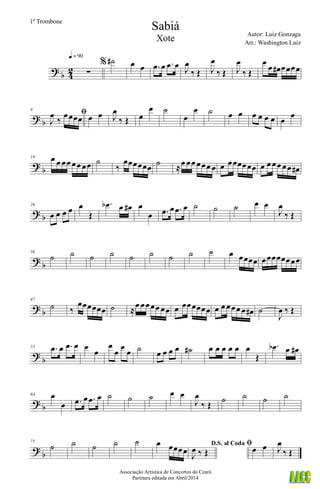 ?
b 4
2 ∑
q = 90
% ˙# œ œ .œ œ .œ œ J
œ
‰ Œ J
œ
‰ Œ J
œ
‰ Œ
œ
œ œ# œœœœ
? b
9
ﬁ
J
œ
‰
œœœœ œ œ J
œ
‰ Œ œ
œ ˙
œ
œ ˙ œ œ œ œ œ œ œ
œ
?
b
19 œ œ œœ œœ œœ ˙
‰
œœœœœœ ˙ ≈œ œœ œœœ œ œ œœœœœœ œ œ œœ œœ œ#
? b
26
œ œ œ œ œ
Œ
.œb œ œ# œ
œ .œ œ .œ œ ˙ ˙ ˙ œ œ
J
œ
‰ Œ
?
b
36
˙ ˙ ˙ ˙ ˙ ˙ ˙ ˙ ˙ œ œœœœ œœœœœœœœ
? b
47
˙ ‰
œœœœœœ ˙ ≈
œ œœœœ œœ œ œœœœœœ œ œ œœœ œ œ# ˙
J
œ ‰ Œ
?
b
55 .œ œ .œ œ œ
œ
œ
œ
œ
œ ˙ œ œ œ œ ˙# œ œ œ œ œ œ
Œ
.œb œ œ#
? b
64 œ
œ .œ œ .œ œ ˙ ˙ ˙ œ œ
J
œ
‰ Œ
˙ ˙ ˙ ˙
?
b
75
˙ ˙ ˙ ˙ ˙ œ œœœœ
D.S. al Coda
J
œ ‰ Œ
ﬁœ œ J
œ
‰ Œ
Sabiá
Autor: Luiz Gonzaga
Associação Artística de Concertos do Ceará
Partitura editada em Abril/2014
1º Trombone
Arr.: Washington Luiz
Xote
 