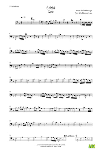 ?
b 4
2 ∑
q = 90
% ˙ œ œ# .œ œ .œ œ J
œ
‰ Œ J
œ
‰ Œ J
œ#
‰ Œ
œ
œ œ# œœœœ
? b
9
ﬁ
J
œ ‰
œœœœ œ œ J
œ
‰ Œ œ
œ ˙#
œ
œ# ˙ œ œ œ œ œ œ œ œ
?
b
19
œ œœ œœœ œœ ˙ ‰
œœœœœœ ˙ ≈œœ œ œœœ œ œ œœœœœœ œ œ œœ œ œ œ#
? b
26
œ œ œ œ œ
Œ
.œ œ œ# œ
œ .œ œ .œ œ# ˙ ˙ ˙ œ œ
J
œ
‰ Œ
?
b
36
˙ ˙ ˙ ˙ ˙ ˙ ˙ ˙ ˙ œ œœœœ œœœœ œœ œœ
? b
47
˙ ‰
œœœœœœ ˙ ≈
œ œœœœ œœ œ œœœœœœ œ œ œœœ œ œ# ˙
J
œ ‰ Œ
?
b
55
.œ œ .œ œ œ# œ œ œ œ# œ ˙ œ œ œ œ ˙ œ œœœ œ œ Œ
.œ œ œ#
? b
64
œ
œ .œ œ .œ œ# ˙ ˙ ˙ œ œ
J
œ
‰ Œ ˙ ˙ ˙ ˙
?
b
75
˙ ˙ ˙ ˙ ˙ œ œœœœ
D.S. al Coda
J
œ ‰ Œ
ﬁ
œ œ J
œ
‰ Œ
Sabiá
Autor: Luiz Gonzaga
Associação Artística de Concertos do Ceará
Partitura editada em Abril/2014
2º Trombone
Arr.: Washington Luiz
Xote
 