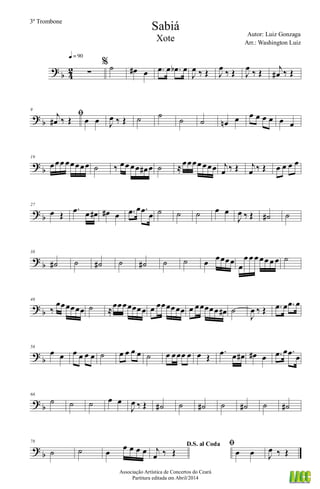 ?
b 4
2 ∑
q = 90
% ˙ œ# œ .œ œ .œb œ
J
œ ‰ Œ J
œ ‰ Œ J
œ ‰ Œ j
œ# ‰ Œ
? b
9
ﬁj
œ# ‰ Œ œ œ J
œ ‰ Œ ˙ ˙
˙ ˙ œn œ œ œ œ œ œ œ
?
b
19
œœœ œœœœœ ˙ ‰ œœ œœ œ# œ ˙ ≈œœœœ œœœ j
œ ‰ Œ j
œ ‰ Œ œ œ œ œ
? b
27
œ Œ
.œ œ œ# œ# œ .œ œ .œ
œ ˙ ˙ ˙ œ œ
J
œ ‰ Œ ˙# ˙
?
b
38
˙# ˙ ˙# ˙ ˙# ˙ ˙ œ œœœœ
œ
œ œ œ œœ œ œ ˙
? b
48
‰
œœœœœœ ˙ ≈
œœœœœœœ œ œœœœœœ œ œœœœœ œ# ˙
J
œ ‰ Œ .œ œ .œ œ
?
b
56
œ œ œ œ œ œ ˙ œ œ œ œ ˙ œ œœœ œ œ Œ
.œ œ œ# œ# œ .œ œ .œ œ
? b
66
˙ ˙ ˙ œ œ
J
œ ‰ Œ ˙# ˙ ˙# ˙ ˙# ˙ ˙#
?
b
78
˙ ˙ œ
œ œ œ œ
D.S. al Coda
j
œ ‰ Œ
ﬁ
œ œ J
œ ‰ Œ
Sabiá
Autor: Luiz Gonzaga
Associação Artística de Concertos do Ceará
Partitura editada em Abril/2014
3º Trombone
Arr.: Washington Luiz
Xote
 