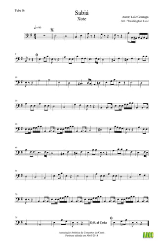 ? #
4
2 ∑
q = 90
%
˙ ˙ œ œ J
œ ‰ Œ J
œ ‰ Œ J
œ ‰ Œ
œ
œ œ# œ œ œ œ
? #
9
ﬁj
œ ‰ Œ œ œ œ
J
œ ‰ Œ
œ œ œ
œ œ œ .œ œœ ˙ œ# œ œ# œ œ
œ œ
? #
19
J
œ ‰ Œ ˙ ˙ ˙ ˙ .œ# œœ œ œ# œ œ œ œ Œ ˙ ˙
? #
30
œ œ œ œ œ œ ˙ ˙ œ œ
J
œ ‰ Œ œ .œ œ œ œ œ œ œœ œ
œ .œ œ
? #
39
œ œœœœœœ
œ .œ œ œ œœœœœœ
œ .œ œ ˙ ˙# œ œœœœ
J
œ ‰ Œ œ œ œ
? #
48
œ œ œ .œ œœ ˙ œ# œ œ# œ œ
œ œ
J
œ ‰ Œ
œ œ œ œ œ .œ œœ
? #
58
˙ ˙ ˙ œ œ œ œ Œ ˙ ˙ œ œ œ œ œ œ ˙ ˙
œ œ
? #
70
J
œ ‰ Œ œ .œ œ œ œœœœœœ
œ .œ œ œ œœœœœœ
œ .œ œ œ œœœœœœ
œ .œ œ
? #
78
˙ ˙ œ œ œ D.S. al Coda
J
œ ‰ Œ
ﬁ
œ œ œ
J
œ ‰ Œ
Sabiá
Autor: Luiz Gonzaga
Associação Artística de Concertos do Ceará
Partitura editada em Abril/2014
Tuba Bb
Arr.: Washington Luiz
Xote
 