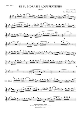&
##
#
4
2
œ œ œ œ œ œ œ œ œ œ œ œ œ œ œ œ œ œ œ œ œ œœœœ œ œ œ œ œ œ œ œ œ œœœœ œ
&
##
#7
œ œ# œ œ œ œ œ œ# œ œ œ œn
J
œ ‰
œ œ œ œ œ œ œ œ œ œ œ œ œ œ œ œ œ œ œ œ œ œ œ œœ œ
&
##
#
..
13
œ œ œ œ œ œ œ œ œ œ œ œ œ œ œ# œ œ œ œ œ œ# œ œ œ œ
Œ
˙
p
˙
&
###
..
19
œ œ œ ˙ œ
œ œ œ .œ œ œ œ œ œ œ ˙ œ œ œ œ
J
œ ‰
&
###25 œ œ œ œ œ œ œ œ œ œ œ œ œ œ œ œ œ œ œ .œ œ œ œ œ
J
œ
‰ œ œ œ œ œ œ œ œ œ œ œ œ œ œ# œ
&
###31
œ œ ≈
œ œ œ œ œ œ
Œ
œ œ œ œ œ œ œ œ œ œ œ œ œ œ œ œ œ œ œ .œ œ œ œ œ
J
œ
‰
&
###37 3
≈
œ œ œ œ œ œ œ ˙ ˙ œ œ
D.C. al Coda

.œ ‰
œ œ œ œ œ œ œ œ œ œ œ œ œ œ œ œ œ œ œ œ œ œ œ œ œ œ œ œ œ œ œ œ œ
&
##
#51 œ œ œ œ œ œ œ œ# œ œ œ œ œ œ# œ œ œ œn
J
œ ‰
œ œ œ œ œ œ œ œ œ œ œ œ œ œ œ œ œ œ œ œ
&
##
#57 œ œ œ œ œ œ œ œ œ œ œ œ œ œ œ œ œ œ œ œ# œ œ œ œ œ œ œ œ> œ> œ> œ>
Œ
SE EU MORASSE AQUI PERTINHO
Adelmário Coelho
Maestro Diógenes Catunda
Banda de Música Joaquim Catunda Sobrinho
Ipueiras-CE, 01/0/2014
Clarinet in Bb 1
Arr.: Diógenes Catunda
(Xote)
 