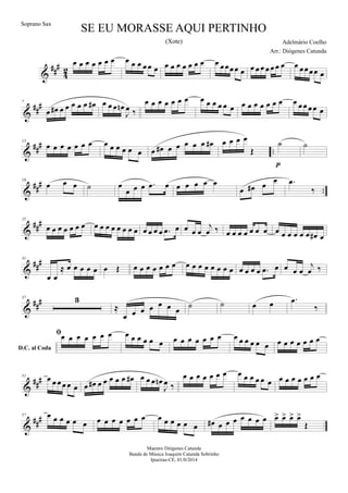 &
##
#
4
2
œ œ œ œ œ œ œ œ œ œ œ œ œ œ œ œ œ œ œ œ œ œœœœ œ œ œ œ œ œ œ œ œ œœœœ œ
&
##
#7
œ œ# œ œ œ œ œ œ# œ œ œ œn
J
œ ‰
œ œ œ œ œ œ œ œ œ œ œ œ œ œ œ œ œ œ œ œ œ œ œ œœ œ
&
##
#
..
13
œ œ œ œ œ œ œ œ œ œ œ œ œ œ œ# œ œ œ œ œ œ# œ œ œ œ
Œ
˙
p
˙
&
###
..
19
œ œ œ ˙ œ
œ œ œ .œ œ œ œ œ œ œ
œ œ# œ
œ .œ
‰
&
###25
œ œ œ œ œ œ œ œ œ œ œ œ œ œ œ œ œ œ œ .œ œ œ œ œ
j
œ ‰ œ œ œ œ œ œ œ œ œ œ œ œ œ œ# œ
&
###31
œ œ
≈ œ œ œ œ œ œ Œ œ œ œ œ œ œ œ œ œ œ œ œ œ œ œ œ œ œ œ .œ œ œ œ œ
j
œ ‰
&
###37 3
≈
œ œ œ œ œ œ œ ˙ ˙ œ œ
D.C. al Coda
.œ
‰
œ œ œ œ œ œ œ œ œ œ œ œ œ œ œ œ œ œ œ œ œ œ œ œ œ œ œ œ œ œ œ œ œ
&
##
#51 œ œ œ œ œ œ œ œ# œ œ œ œ œ œ# œ œ œ œn
J
œ ‰
œ œ œ œ œ œ œ œ œ œ œ œ œ œ œ œ œ œ œ œ
&
##
#57 œ œ œ œ œ œ œ œ œ œ œ œ œ œ œ œ œ œ œ œ# œ œ œ œ œ œ œ œ> œ> œ> œ>
Œ
SE EU MORASSE AQUI PERTINHO
Adelmário Coelho
Maestro Diógenes Catunda
Banda de Música Joaquim Catunda Sobrinho
Ipueiras-CE, 01/0/2014
Soprano Sax
Arr.: Diógenes Catunda
(Xote)
 