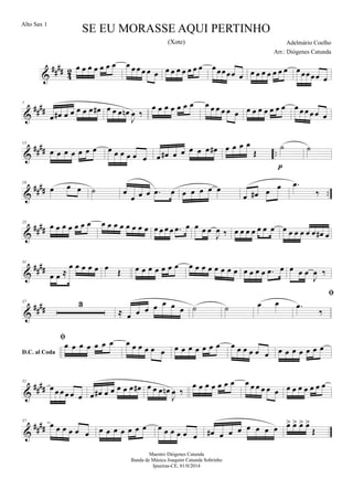 &
##
##
4
2 œ œ œ œ œ œ œ œ œ œ œ œ œ œ œ œ œ œ œ œ œœœœœ œ œ œ œ œ œ œ œ œ œœœœ œ
&
##
##
7
œ œ# œ œ œ œ œ œ# œ œ œ œn
J
œ ‰
œ œ œ œ œ œ œ œ œ œ œ œ œ œ œ œ œ œ œ œ œ œ œ œ œ œ
&
##
## ..
13
œ œ œ œ œ œ œ œ œ œ œ œ œ œ œ# œ œ œ œ œ œ# œ œ œ œ
Œ
˙
p
˙
&
#### ..
19
œ œ œ ˙ œ
œ œ œ .œ œ œ œ œ œ œ
œ œ# œ
œ .œ
‰
&
####
25
œ œ œ œ œ œ œ œ œ œ œ œ œ œ œ œ œ œ œ .œ œ œ œ œ
J
œ ‰ œ œ œ œ œ œ œ œ œ œ œ œ œ œ# œ
&
####
31
œ œ ≈
œ œ œ œ œ œ Œ œ œ œ œ œ œ œ œ œ œ œ œ œ œ œ œ œ œ œ .œ œ œ œ œ
J
œ ‰
&
####
37 3
≈ œ œ œ œ œ œ œ ˙ ˙ œ œ
D.C. al Coda

.œ
‰

œ œ œ œ œ œ œ œ œ œ œ œ œ œ œ œ œ œ œ œ œ œ œ œ œ œ œ œ œ œ œ œ œ
&
##
##
51
œ œ œ œ œ œ œ œ# œ œ œ œ œ œ# œ œ œ œn
J
œ ‰
œ œ œ œ œ œ œ œ œ œ œ œ œ œ œ œ œ œ œ œ
&
##
##
57
œ œ œ œ œ œ œ œ œ œ œ œ œ œ œ œ œ œ œ œ# œ œ œ œ œ œ œ œ> œ> œ> œ>
Œ
SE EU MORASSE AQUI PERTINHO
Adelmário Coelho
Maestro Diógenes Catunda
Banda de Música Joaquim Catunda Sobrinho
Ipueiras-CE, 01/0/2014
Alto Sax 1
Arr.: Diógenes Catunda
(Xote)
 