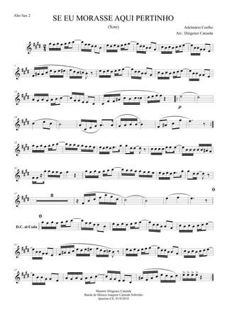 &
##
##
4
2 œ œ œ œ œ œ œ œ œ œ œ œ œ œ œ œ œ œ œ œ œœœœœ œ œ œ œ œ œ œ œ œ œœœœ œ
&
##
##
7
œ œ# œ œ œ œ œ œ# œ œ œ œn
J
œ ‰ œ œ œ œ œ œ œ œ œ œ œ œ œ œ œ œ œ œ œ œ œ œ œ œ œ œ
&
##
## ..
13
œ œ œ œ œ œ œ œ œ œ œ œ œ œ œ œ œ# œ œ œ œ‹ œ œ œ œ Œ ˙
p
˙
&
#### ..
19
œ œ œ ˙ œ
œ œ œ .œ œ œ œ œ œ œ œ œ# œ
œ .œ
‰
&
####
25
œ œ œ œ œ œ œ œ œ œ œ œ œ œ œ œ œ œ œ .œ œ œ œ œ
J
œ ‰ œ œ œ œ œ œ œ œ œ œ œ œ œ œ# œ
&
####
31
œ œ ≈
œ œ œ œ œ œ Œ
œ œ œ œ œ œ œ œ œ œ œ œ œ œ œ œ œ œ œ .œ œ œ œ œ
J
œ ‰
&
####
37 3
≈ œ œ œ œ œ œ œ ˙ ˙ œ œ
D.C. al Coda

.œ ‰

œ œ œ œ œ œ œ œ œ œ œ œ œ œ œ œ œ œ œ œ œ œ œ œ œ œ œ œ œ œ œ œ œ
&
##
##
51
œ œ œ œ œ œ œ œ# œ œ œ œ œ œ# œ œ œ œn
J
œ ‰ œ œ œ œ œ œ œ œ œ œ œ œ œ œ œ œ œ œ œ œ
&
##
##
57
œ œ œ œ œ œ œ œ œ œ œ œ œ œ œ œ œ œ œ
œ# œ œ œ œ œ œ œ œ> œ> œ> œ>
Œ
SE EU MORASSE AQUI PERTINHO
Adelmário Coelho
Maestro Diógenes Catunda
Banda de Música Joaquim Catunda Sobrinho
Ipueiras-CE, 01/0/2014
Alto Sax 2
Arr.: Diógenes Catunda
(Xote)
 